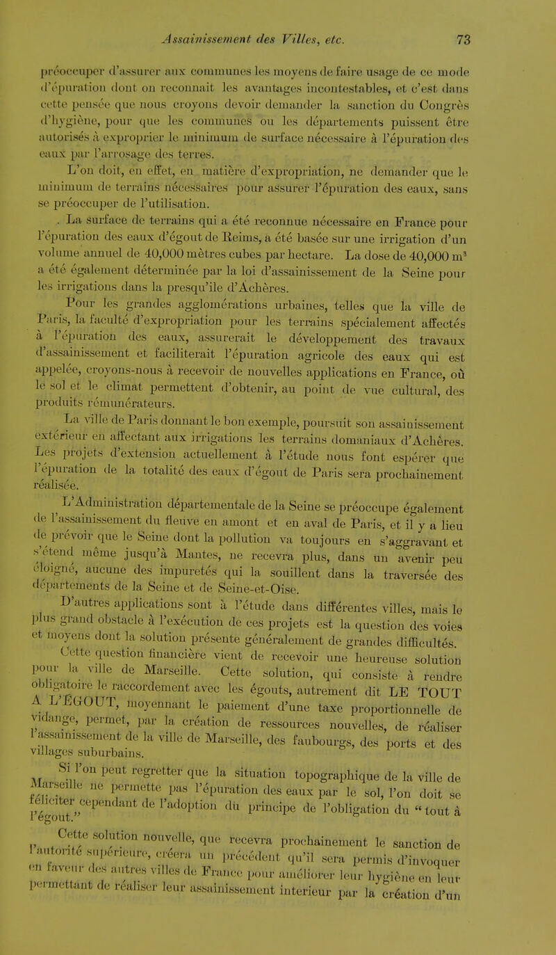 preoccuper d'assurer aux communes les moyens de faire usage de ce mode d'epuration dout on reconnait les avantages incontestables, et c'est dans cftte pensee que nous croyons devoir demander la sanction du Congres d'liygiene, pour que les communes ou les departements puissent etre autorises ;i exproprier le minimum de surface necessaire a Fepuratiou des eaux par I'arrosage des terres. L'on doit, en effet, en matiere d'expropriation, ne demander que le minimum de terrains necessaires pour assurer I'epuration des eaux, sans se preoccuper de I'utilisation. . La surface de terrains qui a ete reconnue necessaire en France pour I'epuration des eaux d'egoutde Keims, a cte basee sur une irrigation d'un volume annuel de 40,000 metres cubes par hectare. La dose de 40,000 a ete egalement determinee par la loi d'assainissement de la Seine pour les irrigations dans la presqu'ile d'Acheres. Pour les grandes agglomerations urbaines, telles que la ville de Paris, la faculte d'expro]jriation pour les terrains specialement affectes a I'epm-ation des eaux, assurerait le developpement des travaux d'assainissement et faciliterait I'epuration agricole des eaux qui est appelee, croyons-nous a recevoir de nouvelles applications en Prance, ou le sol et le climat permettent d'obtenir, an point de vue cultural, des produits rcmunerateurs. ^ La ^^]le de Paris donnant le bon exemple, poursuit son assaiuisseinent exterieur en alfectant aux irrigations les terrains domaniaux d'Acheres. Les projets d'extension actuellement a I'etude nous font esperer que I'epuration de la totalite des eaux d'egout de Paris sera prochainement reahsee. ^ L'Administration departementale de la Seine se preoccupe egalement de I'assainissement du fleuve en amont et en aval de Paris, et il y a lieu de prevoir que le Seine dont la pollution va toujours en s'aggravaut et s'etend meme jusqu'a Mantes, ne recevi-a plus, dans un avenu- pen oloigne, aucune des impuretes qui la souillent dans la traversee des dopartements de la Seine et de Seine-et-Oise. D'autres applications sont a I'etude dans differentes villes, mais le plus grand obstacle a I'execution de ces projets est la question des voies et moyens dont la solution presente generalement de grandes difficultes. Cette question linauciere vient de recevoir une heureuse solution pom- la ville de Marseille. Cette solution, qui consiste a rendre obhgaton-e le raccordement avec les egouts, autrement dit LE TOUT A L'EGOUT, moyennant le paiement d'une taxe proportionnelle de vidange, permet, par la creation de ressources nouvelles, de realiser 1 assainissement de la ville de Marseille, des faubourgs, des ports et des villages suburbains. o r o Si l'on pent regretter que la situation topographique de la Wile de Marseille ne permette pas I'epuration des eaux par le sol, l'on doit se I'lgoTt''''^'' I'adoption du principe de I'obligation du  tout k Cette solution nouvelle, que recevra prochainement le sanction de lautoritesnpeneure,creera un precedent qu'il sera permis d'invoquer .n lavetir des autres villes de France pour am^liorer leur hygi^., enluv por-mcttant de realiser leur assainissement interieur par la creation d^