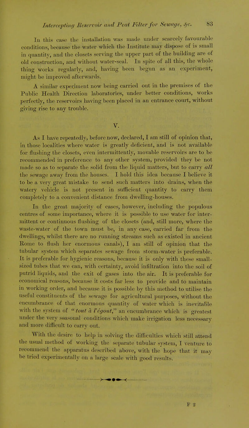lu this catse the instiilhitioii was uuule under scarcely favourable conditions, because the water which the Institute may dispose of is small in (luantity, and the closets serving the upper part of the building are of old construction, and without water-seal. In spite of all this, the whole thing works regularly, and, having been begun as an experiment, might be improved afterwards. A similar experiment now being carried out in the premises of the Public Health Direction laboratories, under better conditions, works perfectly, the reservoirs having been placed in an entrance court, without giving rise to any trouble. V. As I have repeatedly, before now, declared, I am still of opinion that, in those localities where water is greatly deficient, and is not available for flushing the closets, even intermittently, movable reservoirs are to be recommended in preference to any other system, provided they be not made so as to separate the solid from the liquid matters, but to carry all the sewage away from the houses. I hold this idea because I believe it to be a very great mistake to send such matters into drains, when the watery vehicle is not present in sufficient quantity to carry them completely to a convenient distance from dwelling-houses. In the great majority of cases, however, including the populous centres of some importance, where it is possible to use water for inter- mittent or continuous flushing of the closets (and, still more, where the waste-water of the town must be, in any case, carried far from the dwellings, whilst there are no running streams such as existed in ancient Rome to flush her enormous canals), I am still of opinion that the tubular system which separates sewage from storm-water is preferable. It is preferable for hygienic reasons, because it is only with these small- sized tubes that we can, with certainty, avoid infiltration into the soil of putrid liquids, and the exit of gases into the air. It is preferable for economical reasons, because it costs far less to provide and to maintain in working order, and because it is possible by this method to utilise the useful constituents of the sewage for agricultural purposes, without the ouc\nnbrance of that enormous quantity of water which is inevitable with the system of  tout a Vegout an encumbrance which is greatest under the very seasonal conditions which make irrigation less necessary and more difficult to carry out. With the desire to help in solving the difficulties which still attend the usual method of working the separate tubular system, I venture to recommend the apparatus described above, with the hope that it may be tried experimentally on a large scale with good results. F 2