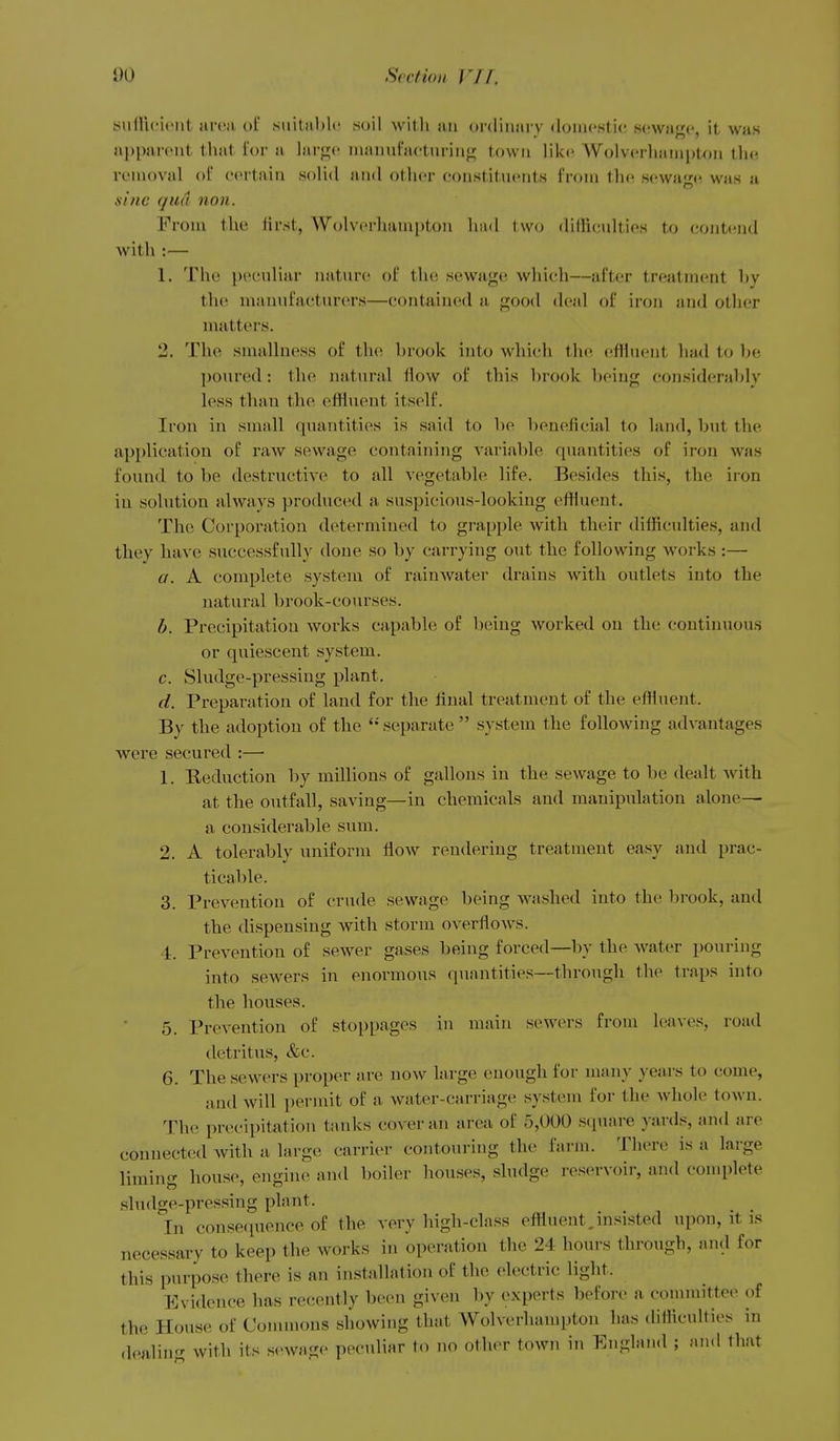 suiUcu'iit nn'ii ul suital)!*' suil with an ordinary domi'stic sewage, it was a])l)areiit that for a larjijc inaiiufactnriiif!; town like Wolverliainptoii tlie removal of e(u1ain solid and other eoustituents from tln^ se\vaj^(^ was u sine qua non. From the first, Wolverhampton hud l\v(j ditKculties to contend with :— 1. The pecnliar nature of the sewage which—after treatment by the manufacturers—contained a good d(>al of iron and other mutters. 2. The smalluess of the brook iuto which the effluent had to be poured: the natural How of this brook being considerably less than the effluent itself. Iron in small quantities is said to be beneficial to land, but the application of raw sewage containing variable quantities of iron Avas found to be destructive to all vegetable life. Besides this, the iron iu solution always produced a suspicious-looking effluent. The Corporation determined to grapple with their difficulties, and they have successfully done so by carrying out the following works :— a. A complete system of rainwater drains with outlets into the natural brook-courses. b. Precipitation works capable of being worked on the continuous or quiescent system. c. Sludge-pressing plant, d. Preparation of land for the final treatment of the effluent. By the adoption of the separate  system the following advantages were secured :—• 1. Eeduction by millions of gallons in the sewage to be dealt Avith at the outfall, saving—in chemicals and manipulation alone— a considerable sum. 2. A tolerably uniform flow rendering treatment easy and prac- ticable. 3. Prevention of crude sewage being washed into the brook, and the dispensing with storm overflows. 4. Prevention of sewer gases being forced—by the Avater pouring into servers in enormous quantities—through the traps into the houses. 5. Prevention of stoppages in maiii sewers from leaves, road detritus, &c. 6. The sewers proper are now large enough for many years to come, and Avill permit of a water-carriage system for the Avhole town. The precipitation tanks cover an areii of 5,000 square yards, and are connected with a large carrier contouring the farm. There is a large liming house, engine and boiler houses, sludge reservoir, and complete sludge-pressing plant. in conse(iuence of the very high-class effluent,insisted upon, it is necessary to keep the works in operation the 24 hours through, and for this purpose there is an installation of the electric light. Evidence has recently been given by experts before a eonuuittee of the House of Commons showing that Wolverhampton has difficulties in dealiu with its sewage peculiar to no other town in England ; and that