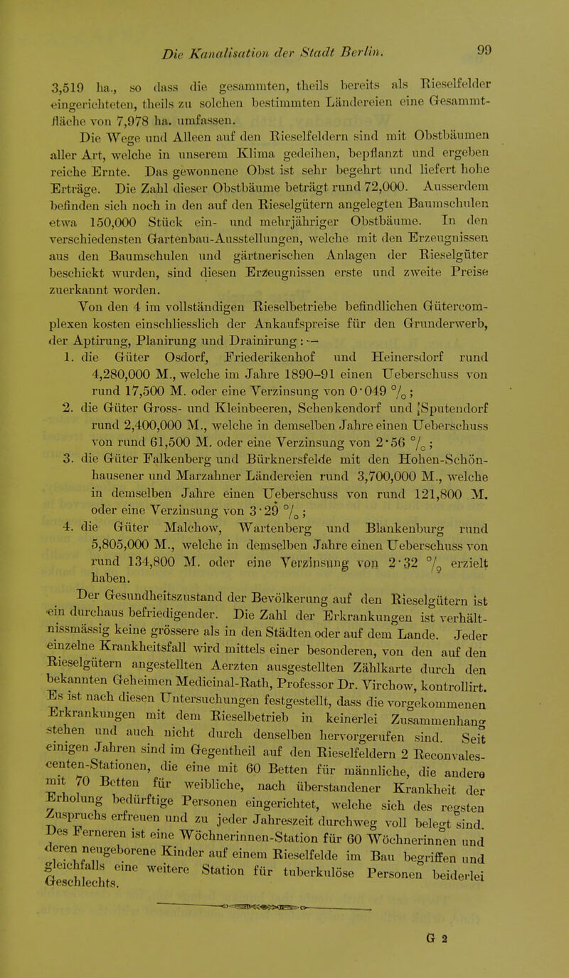 3,519 ha., so (lass die gesammten, tlieils hereits als Kieselfelder oinfferic'liteten. theils zu solcheii bostimmten Landereien eine Gesammt- /liiche von 7,978 ha. umfassen. Die Weo-e und Alleeu anf den Kieselfeldern sind rait Obstbaumen filler Art, wolche in iinserem Klima gedeihen, bepflanzt und ergeben reiche Ernte. Das gewounene Obst ist sehr begehrt und liefert hohe Ertrage. Die Zahl dieser Obstbaume betragt rund 72,000. Ausserdem befinden sich noch in den auf den Eieselgiitern angelegten Banraschulen etwa 150,000 Stiick ein- und mehrjahriger Obstbaume. In den verschiedensten Grartenbau-Ausstellungen, welche mit den Erzeugnissen aus den Baumschulen und gartnerischen Aulagen der Rieselgfiter besehickt wurden, sind diesen Erzeugnissen erste und zweite Preise zuerkannt worden. Von den 4 im vollstandigen Rieselbetriebe befindlichen Giitercom- plexen kosten einschliesslich der Ankaufspreise fiir den Grunderwerb, der Aptirung, Planirung und Drainirung : — 1. die Giiter Osdorf, Priederikenhof und Heinersdorf rund 4,280,000 M., welche im Jahre 1890-91 einen Ueberschuss von rund 17,500 M. oder eine Yerzinsung von 0*049 % 5 2. die Griiter Gross- und Kleinbeeren, Schenkendorf und JSputendorf rund 2,400,000 M., welche in demselben Jahre einen Ueberschuss von rund 61,500 M. oder eiue Verzinsung von 2*56 %' 3. die Giiter Ealkenberg und BiirknersfeWe mit den Hohen-Schon- hausener und Marzahner Landereien rund 3,700,000 M., welche in demselben Jahi-e einen Ueberschuss von rund 121,800 M, oder eine Verzinsung von 3 29 % ; 4. die Giiter Malchow, Wartenberg und Blankenburg rund 5,805,000 M., welche in demselben Jahre einen Ueberschuss von rund 134,800 M. oder eine Verzinsung von 2-32 /g erzielt haben. Der Gesundheitszustand der Bevolkeriing auf den Rieselgiitern ist 'ein durchaus befriedigender. Die Zahl der Erkrankungen ist verhalt- nissmassig keine grossere als in den Stadten oder auf dem Lande. Jeder einzelne Krankheitsfall wird mittels einer besonderen, von den auf den Eieselgiitern angestellten Aerzten ausgestellten Zahlkarte durch den bekannten Geheimen Medicinal-Rath, Professor Dr. Virchow, kontrollirt. Es ist nach diesen Untersuchungen festgestellt, dass die vorgekommenen Erkrankungen mit dem Rieselbetrieb in keinerlei Zusammenhan- stehen und auch nicht durch denselben hervorgerufen sind Seit emigen Jahren sind im Gegentheil auf den Kieselfeldern 2 Reconvales- centen-Stationen, die eine mit 60 Betten fiir mannliche, die andere mit 70 Betten fiir weibliche, nach iiberstandener Krankheit der Erholung bedurftige Personen eingerichtet, welche sich des regsten Zuspruchs erfreuen und zu jeder Jahreszeit durchweg voll belegt sind JJes J^erneren ist eine Wochnerinnen-Station fiir 60 Wochnerinncn und deren neugeborene Kinder auf einem Rieselfelde im Bau begriffen und GeSechts'''*' ^^^^^ ^^^ tuberkulose Personen beiderlei G 2