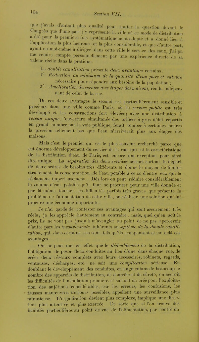 que j'nvuis d'autant plus (jualite pour traiter la (juestion devant le Congres ,juc d'line part j'y rcpreseute la ville ou ce mode de distribution a etc pour la premiere fois systemati(piement adopte et a donne lieu a Tapplicatiou la plus liouieus(. ot la plus considerable, et cpie d'autre part, ayant eu nioi-meme a diri-^cr dans cette ville le service des eaux, j'ai pu me rendre compte personnellcment par une experience directe de sa valeur reelle dans la pratique. La double canalisation presente deux avantagcs certains : 1°. Reduction au minimum de la quantite d'eau pure et salubre necessaire pour repondre aux besoins de la population ; 2 . Amelioration du service aux etages dcsmaisons, rendu indepen- dant de celui de la rue. Be ees deux avantages le second est particuHerement sensible et precieux dans une ville comme Paris, oti le service public est tres developpe et les constructions fort elevees; avec une distribution a reseau unique, I'ouverture simultanee des orifices a gros debit repartis en grand nombre sur la voie publique, ferait tomber a certaines heures la pression tellement bas que I'eau n'arriverait plus aux etages des maisons. Mais c'est le premier qui est le plus souvent recherche parce que cet enorme developpement du serv ice de la rue, qui est la caracteristique de la distribution d'eau de Paris, est encore une exception pour ainsi dire unique. La separation des deux services permet surtout le depart de deux ordres de besoins tres difPerents et donne le moyen de limiter strictement la consommation de I'eau potable a ceux d'entre eux qui la reclament imperieusement. Des lors on pent reduire considerablement le volume d'eau potable qu'il faut se procurer pour une ville donnee et par la meme tourner les difficultes parfois tres graves que presente le probleme de I'alimentation de cette ville, ou realiser une solution qui lui procure une economic importante. Je n'ai garde de contester ces avantages qui sont assurement tres reels ; je les apprecie hautement au contraire; mais, quel qu'en soit le prix, ils ne vont pas jusqu'a m'aveugler au point de ne pas apercevoir d'autre part les inconvenients inherents au systeme de la double canali- sation, qui dans certains cas sont tels qu'ils compensent et au-dela ces avantages. On ne pent nier en effet que le dedoublement de la distribution, 1'obligation de poser deux eonduites au lieu d'une dans chaque rue, de creer deux reseaux complets avec leurs accessoires, robinets, regards, ventouses, decharges, etc. ne soit une complication serieuse. En doublant le developpement des eonduites, en augmentant de beaucoup le nombre des appareils de distribution, de contr61e et de surete, on accroit les difficultes de I'installation premiere, et surtout on cree pour I'exploita- tion des sujetions considerables, car les erretirs, les confusions, les - fausses manoeuvres, ton jours possibles, appellent une surveillance plus minutieuse. L'organisation devient plus complexe, implique une direc- tion plus attentive et phis exercee. De sorte que si Ton trouve des facilites particulieres au point de vue de I'alimentation, par contre on