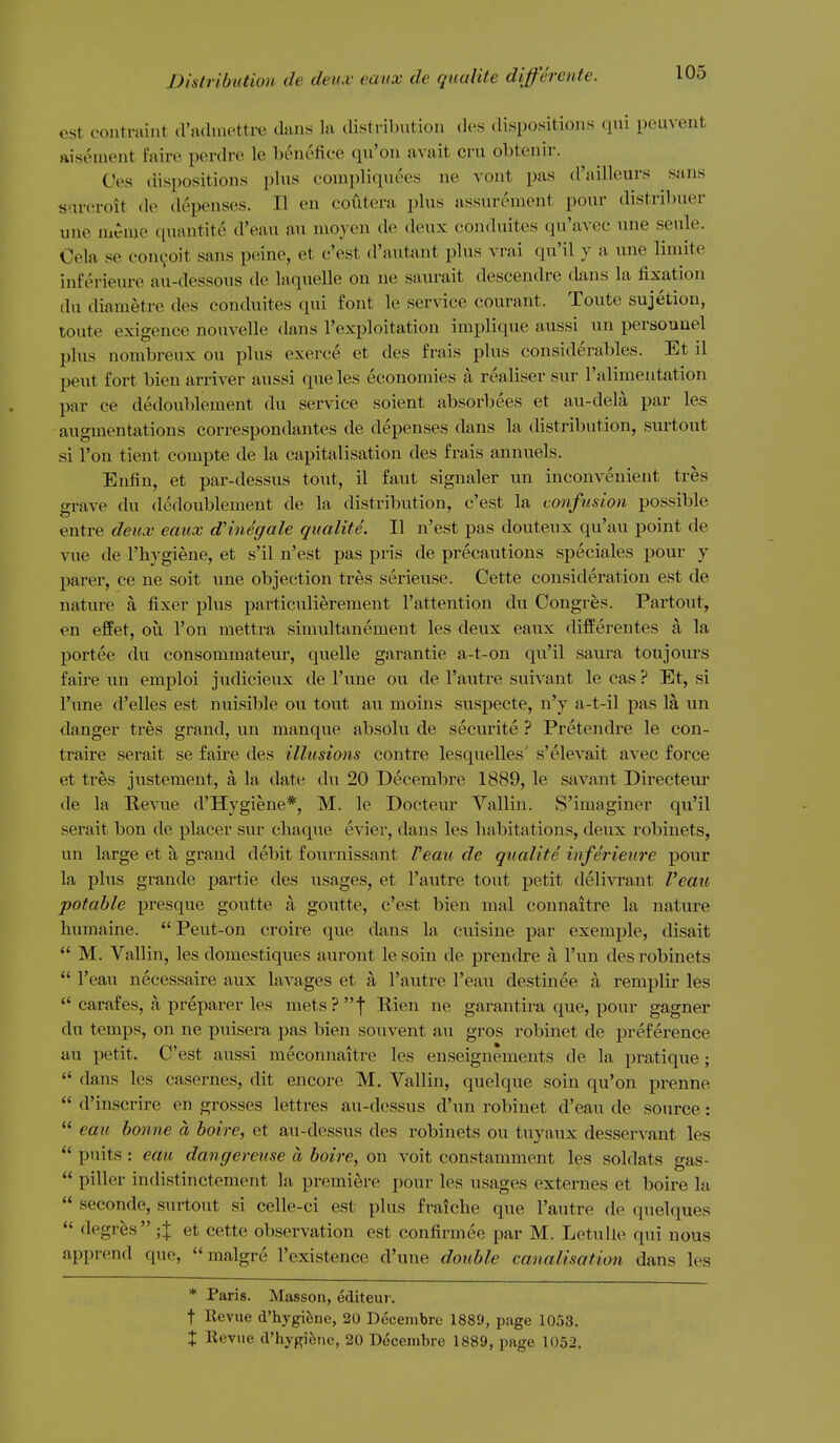 est coiitraint a'adinettre dans la distribution des dispositions ([ui peii\ent ftisenient faire perdre le benefice qu'on avait cm obtenir. Ces dispositions pbis compliquees ne vont pas d'ailleurs sans sni-eroit de depenses. II en coiiteni plus assurenient pour distribuer une mC-nie ciuantite d'eau an nioyen de deux conduites qu'avec une seule. Oela se con^oit sans peine, et e'est d'autant plus vrai qu'il y a une liniite inferieure au-dessous de laquelle on ne saurait descendre dans la fixation du diametre des conduites qui font le service courant. Toute sujetion, toute exigence nouvelle dans I'exploitation implique aussi un persouuel plus nombreux ou plus exerce et des frais plus considerables. Et il pent fort bien arriver aussi que les economies a realiser sur I'alimentation par ce dedoublement du service soient absorbees et au-dela par les augmentations correspondantes de depenses dans la distribution, surtout si Ton tient compte de la capitalisation des frais annuals. Enfin, et par-dessus tout, il faut signaler un inconvenient tres grave du dedoublement de la distribution, c'est la confusion possible entre deux eaux dHnegale qualite. II n'est pas douteux qu'au point de vue de I'hygiene, et s'il n'est pas pris de precautions speciales pour y parer, ce ne soit une objection tres serieuse. Cette consideration est de nature a fixer plus particulierement I'attention du Congres. Partout, en effet, ou Ton mettra simultanement les deux eaux differentes a la portee du consommateur, quelle garantie a-t-on qu'il saura toujours faire un emj^loi judicieux de I'une ou de 1'autre suivant le cas ? Et, si I'une d'elles est nuisible ou tout au moins suspecte, n'y a-t-il pas la un danger tres grand, un manque absolu de securite ? Pretendre le con- traire serait se faire des illusions contre lesquelles' s'elevait avec force et tres justement, a la date du 20 Decembre 1889, le savant Directeur de la Revue d'Hygiene*, M. le Docteur Vallin. S'imaginer qu'il serait bon de placer sur cliaque evier, dans les habitations, deux robinets, un large et a grand debit fournissant Veau de qualite inferieure pour la plus grande partie des usages, et I'autre tout petit delivrant Veau potable presque goutte a goutte, c'est bien nial connaitre la nature humaine. Peut-on croire que dans la cuisine par exemple, disait  M. Vallin, les domestiques auront le soin de prendre a I'un des robinets  I'eau necessaire aux lavages et a I'autre I'eau destinee a remplir les  carafes, a preparer les mets?f Rien ne garantira que, pour gagner du temps, on ne puisera pas bien soiivent au gros robinet de preference au petit. C'est aussi meconnaitre les enseignements de la pratique;  dans les casernes, dit encore M. Vallin, quelque soin qu'on prenne  d'inscrire en grosses lettres au-dessus d'un robinet d'eau de source:  eau bonne a boire, et au-dessus des robinets ou tuyaux desservant les  puits : eau dangereuse a boire, ou voit constamment les soldats gas-  piller indistinctement la premiere pour les usages externes et boire k  seconde, surtout si celle-ci est plus fraiche que I'autre de quelques  degres ;J et cette observation est confirmee par M. Letulle qui nous apprend que,  malgre I'existence d'une double canalisation dans les * Paris. Massou, editeui . t Revue d'hygiene, 20 Decembre 1889, page 1053. X Revue d'hygiene, 20 Decembre 1889, page 1052.