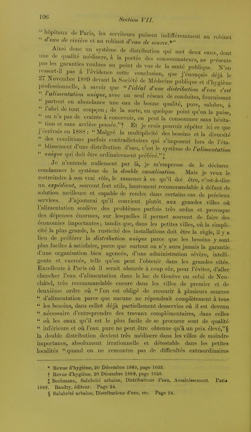 ^1 liopiUuix de Paris, les serviteur.s puisent iudifferoiu.nonL uu , ohiuel. a eau de nviere et au robinet d'eau de source.* Ainsi done un nysten.e de distribution qui met deux eaux, dont une de quahte medioere, a la portee den con.sounuateurs, ne p^esente pas les garanties vonlues au point de vue de la .sante publique Wen ressort-il pas It I'cH'i.lence cette conelusion, que j'enoncais deia le 27 Novembre 1889 devaut la Soeiete de Me<lecinc publique et d'hytie.ie professionnelle, k savoir que I'ide'al d'une distribution d'eau c'est  Valimentation unique, avec un seul reseau de conduites, fournissant I' partout en abondance une eau de bonne qualite, pure, salubre, a I'abri de tout soupyon; de la sorte, en quelque point qu'on la puise, on n'a pas de ci-ainte a coneevoir, on pent la consonimer sans hesita-  tion et sans arriere pensee.t Et je crois pouvoir r^peter ici ce que j^ccrivaisen 1888: Malgre la multiplieite des besoins et la diversite  des conditions parfois contradictoires qui s'imposent lors de I'eta-  blissement d'une distribution d'eau, c'est le systeme de Valimentation  unique qui doit etre ordinairement prefere.]: Je n'entends uuUement par la, je m'empresse de le declarer condamner le systeme de la double canalisation. Mais je veux le restreindre a sou vrai role, le ramener a ce quM doi etre, c'est-a-dire un expedient, souvent fort utile, bautement recominandable a defaut de solution meilleure et capable de rendre dans certains cas de precieux services. J'ajouterai qu'il con\-ient plutot aux grandes villes oiz I'alimentation souleve des problemes parfois tres ardus et provoque des depeuses euormes, sur lesquelles il permet souvent de faire des economies importantes; tandis que, dans les petites villes, ou la simpli- cite la plus grande, la rusticite des installations doit etre la regie, il y a lieu de preferer la distribution unique parce que les besoins y sont plus faciles a satisfaire, parce que surtout on n'y aura jamais la garantie d'une organisation bien agencee, d'une administration severe, intelli- gente et exercee, telle qu'on pent I'obtenir dans les grandes cites. Excellente a Paris oii il serait absurde a coup sur, pour I'eviter, d'aller cliercher I'eau d'alimentation dans le lac de Greneve ou celui de Neu- cbatel, tres recommandable encore dans les villes de premier et de deuxieme ordre ou  Ton est oblige de recourir a plusieurs sources  d'alimentation parce que aucune ne repondrait completement a tons  les besoins, dans celleS deja partiellement desservies oia il est devenu  necessaire d'entreprendre des travaux complementaires, dans celles  ou les eaux qu'il est le plus facile de se procurer sont de qualite  inferieure et ou I'eau pure ne pent etre obtenue qu'a un prix eleve,§ la double distribution devient tres mediocre dans les villes de moindre importance, absolument irrationnelle et detestable dans les petites localites quand on ne rencontre pas de difficultes extraordinaires * Kevue d'hygifene, 20 Decembre 1889, page 10.53. f Eevue d'hygieue, 20 Decembre 1889, page 1058. X Becbmanu, Salubrito urbaine, Distributions d'eau, Assainissement. Paris 1888. Baudry, editeur. Page 24.