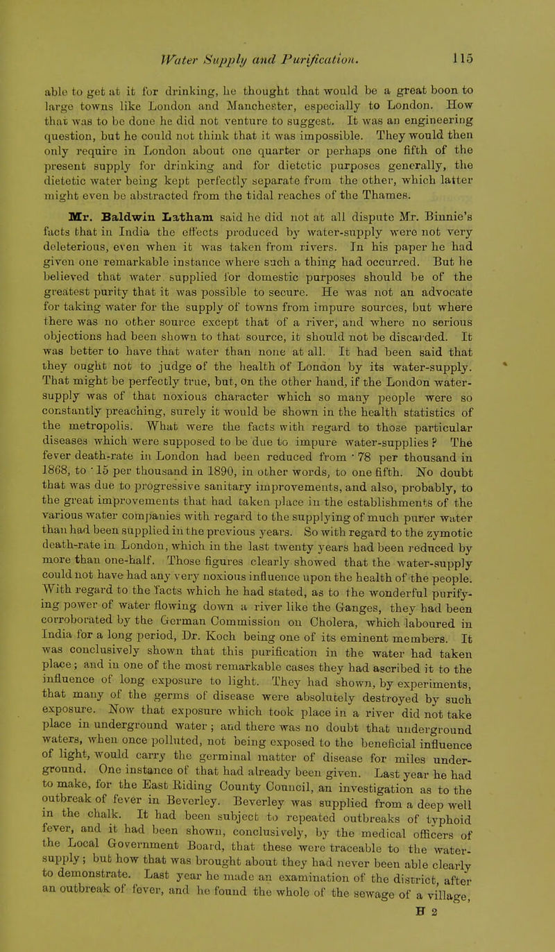 able to ijet at it for drinking, he thought that would be a great boon to large towns like London and Manchester, especially to London. How that was to be done he did not venture to suggest. It was an engineering question, but he could nut think that it was impossible. They would then only require in London about one quarter or perhaps one fifth of the present supply for drinking and for dietetic purposes generally, the dietetic water being kept perfectly separate from the other, which latter might even be abstracted from the tidal reaches of tbe Thames. Mr. Baldwin Latham said he did not ab all dispute Mr, Biunie's facts that in India the efi'ects produced by water-supply were not very deleterious, even when it was taken from rivers. In his paper he had given one remarkable instance where such a thing had occurred. But he believed that water, supplied lor domestic purposes should be of the greatest purity that it was possible to secure. He was not an advocate for taking water for the supply of towns from impure sources, but where there was no other source except that of a river, and where no serious objections had been shown to that source, it should not be discarded. It was better to have that water than none at all. It had been said that they ought not to judge of the health of London by its water-supply. That might be perfectly true, but, on the other hand, if the London water- supply was of that noxious character which so many people were so constantly preaching, surely it would be shown in the health statistics of the metropolis. What were the facts with regard to those particular diseases which were supposed to be due to impure water-supplies ? The fe ver death-rate iu London had been reduced from ' 78 per thousand in 1868, to • 15 per thousand in 1890, in other words, to one fifth. 1S.O doubt that was due to progressive sanitary improvements, and also, probably, to the great improvements that had taken place in the establishments of the various water companies with regard to the supplying of much purer water than had been supplied in the previous years. So with regard to the zymotic death-rate iu London, which in the last twenty years had been reduced by more than one-half. Those figures clearly showed that the water-supply could not have had any very noxious influence upon the health of the people. With regard to the Tacts which he had stated, as to the wonderful purify- ing power of water flowing down a river like the Ganges, they had been corroborated by the German Commission on Cholera, which laboured in India for a long period. Dr. Koch being one of its eminent members. It was conclusively shown that this purification in the water had taken place; and iu one of the most remarkable cases they had ascribed it to the influence of long exposure to light. They had shown, by experiments, that many of the germs of disease were absolutely destroyed by such exposui-e. Now that exposure which took place in a river did not take place in underground water ; and there was no doubt that underground waters, when once polluted, not being exposed to the beneficial influence of light, would carry the germinal matter of disease for miles under- ground. One instance of that had already been given. Last year he had to make, for the East Kiding County Council, an investigation as to the outbreak of fever in Beverley. Beverley was supplied from a deep well m the chalk. It had been subject to repeated outbreaks of typhoid fever, and it had been shown, conclusively, by the medical officers of the Local Government Board, that these were traceable to tbe water- supply ; bub how that was brought about they had never been able clearly to demonstrate. Last year he made an examination of the district after an outbreak of fever, and lie found the whole of the sewage of a village, H 2