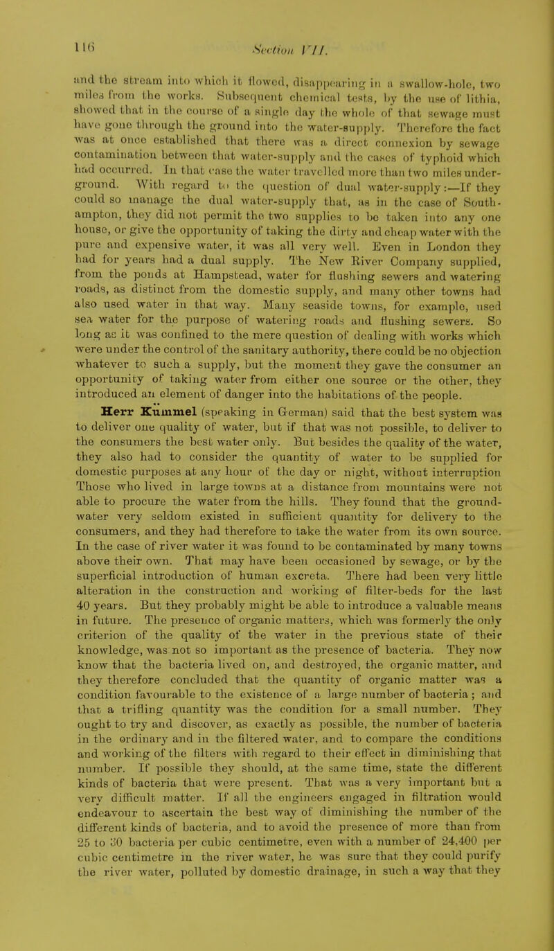 and the stvoam into which it, flowed, disuppfiiiriiig in a swallow-holc, two miled IVoiii the works. SuhHOfinent chemical tests, hy the use of lithia, showed that in the course of a single day the whole of tViat sewage must have gone through the ground into the water-supply. Therefore the fact was at once established that there was a direct connexion by sewage contamination between that water-supply and the cases of typhoid which had occurred. In that case the water travelled more than two miles under- ground. With regard to the question of dual Avater-supply:—If they could so manage the dual Avater-supj)]y that, as in the case of South- ampton, they did not permit the two supplies to be taken into any one house, or give the opportunity of taking the dii-ty and cheap water with the pure and expensive water, it was all very well. Even in London they had for years had a dual supply. The New River Company supplied, from the ponds at Hampstead, water for flushing sewers and watering- roads, as distinct from the domestic supply, and many other towns had also used water in that way. Many seaside towns, for example, used sea, water for the purpose of watering roads and flushing sewers. So long ae it Avas confined to the mere question of dealing with works which Avere under the control of the sanitary authority, there could be no objection whatever to such a supply, but the moment they gave the consumer an opportunity of taking water from either one source or the other, they introduced an element of danger into the habitations of the people. Herr Kummel (speaking in German) said that the best sj^stem was to deliver one quality of water, but if that was not possible, to deliver to the consumers the best water only. But besides the quality of the water, they also had to consider the quantity of Avater to be supplied for domestic purposes at any hour of the day or night, without interruption Those who lived in large towns at a distance from mountains were not able to procure the water from the hills. They found that the ground- water very seldom existed in suSicient quantity for delivery to the consumers, and they had therefore to take the Avater from its own source. In the case of river water it was found to be contaminated by many towns above their own. That may have been occasioned by sewage, or by the superficial introduction of human excreta. There had been very little alteration in the construction and woi'king of filter-beds for the last 40 years. But they probably might be able to introduce a valuable means in future. The presence of organic matters, AA^hich was formerly the only criterion of the quality of the water in the previous state of their knowledge, was not so important as the presence of bacteria. They now know that the bacteria lived on, and destroyed, the organic matter, and they therefore concluded that the quantity of organic matter was a condition favourable to the existence of a large number of bacteria ; and that a trifling quantity was the condition lor a small number. They ought to try and discover, as exactly as possible, the number of bacteria in the ordinary and in the filtered water, and to compare the conditions and working of the filters Avith regard to their effect in diminishing that number. If possible they should, at the same time, state the diff'erent kinds of bacteria that were present. That Avas a very important but a verv difficult matter. If all the engineers engaged in filtration would endeavour to ascertain the best Avay of diminishing the number of the different kinds of bacteria, and to avoid the presence of more than from 25 to oO bacteria per cubic centimetre, even with a number of 24,400 per cubic centimetre m the river water, he Avas sure that they could purify the river Avater, polluted by domestic drainage, in such a way that they