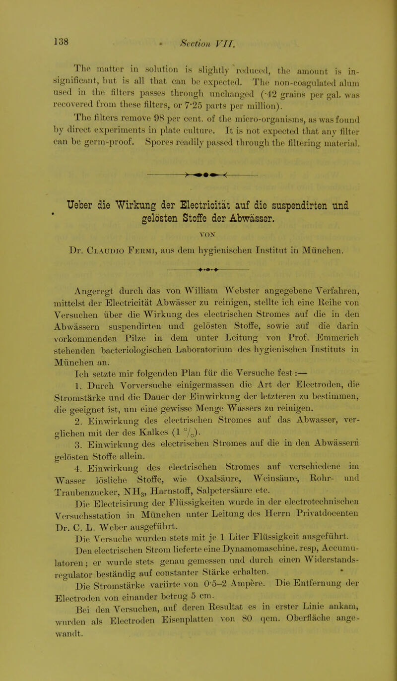 The matter in solution is slightly  reduced, the amount is in- significant, but is all that can be expected. The non-coagulated alum used in the filters passes through unchanged (-42 grains per gal. was recovered from these filters, or 7-25 parts per million). The filters remove 98 per cent, of the micro-organisms, as was found by direct experiments in plate culture. It is not expected that any filter can be germ-proof. Spores readily passed througli the filtering material. Ueber die Wirkung der Electricitat auf die suspendirten und gelosten StofFe der Abwasser. VON Dr. Claudio Fermi, aus dem hygienischen Institut in Miinchen. ■ Angeregt durch das von William Webster angegebene Verfahren, mittelst der Electricitat Abwasser zu reinigen, stellte ich eine Reihe von Versuchen iiber die Wirkung des electrischen Stromes auf die in den Abwassern suspendirten und gelosten Stoffe, sowie auf die dariu vorkommenden Pilze in dem unter Leitung A^on Prof. Emmerich stehenden bacteriologischen Laboratorium des hygienischen Instituts in Miinchen an. Ich setzte mir folgenden Plan fiir die Versuche fest:— 1. Durch Vorversuche einigermassen die Art der Electroden, die Stromstarke und die Dauer der E in wirkung der letzteren zu bestimmen, die geeignet ist, um eine gewisse Menge Wassers zu reinigen. 2. Einwirkung des electrischen Stromes auf das Abwasser, ver- glichen mit der des Kalkes (1 7o)- 3. Einwirkung des electrischen Stromes auf die in den Abwassern gelosten Stoffe allein. 4. Einwirkung des electrischen Stromes auf verschiedene im Wasser losliche Stoffe, wie Oxalsaure, Weinsaure, Rohr- und Traubenzucker, NHg, Harnstoff, Salpetersaure etc. Die Electrisirung der Fliissigkeiten wurde in der electrotechnischen Versuchsstation in Miinchen unter Leitung des Herrn Privatdocenten Dr. C. L. Weber ausgefiihrt. Die Versuche wurden stets mit je 1 Liter Eliissigkeit ausgefiihrt. Den electrischen Strom lieferte eine Dynamomaschiue. resp, Accumu- latoren; er wurde stets genau gemessen und durch einen Widerstands- reo-ulator bestandig auf constanter Starke erhalten. Die Stromstarke variirte von 0-5-2 Ampere. Die Entfernung der Electroden von einander betrug 5 cm. Bei den Versuchen, auf deren Resultat es in erster Linie ankam, wurden als Electroden Eisenplatten von 80 qcm. Oberflache ange- wandt.