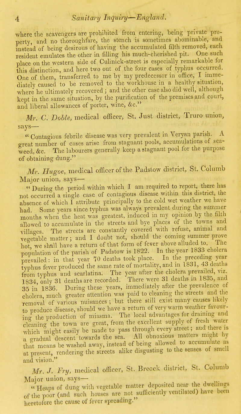 where the scavengers are prohibited from entering, being private pro- perty, and no thoroughfare, the stench is sometimes abominable, and instead of being desirous of having the accumulated filth removed, each resident emulates the other in filling his much-cherished pit. One such place on the western side of Culiniclc-street is especially remarkable for this distinction, and here two out of the four cases of typhus occurred. One of them, transferred to me by my predecessor in office, I imme- diately caused to be removed to the workhouse in a healthy situation, where he ultimately recovered; and the other case also did well, although kept in the same situation, by the purification of the premises and court, and liberal allowances of porter, wine, &c. Mr. C. Doble, medical officer, St. Just district, Truro union, says—  Contagious febrile disease was very prevalent in Veryan parish. A great number of cases arise from stagnant pools, accumulations of sea- weed, &c. The labourers generally keep a stagnant pool for the purpose of obtaining dung. Mr. Hugoe, medical officer of the Padslow district, St. Columb Major union, says—  During the period within which I am required to report, there has not occurred a single case of contagious disease within this district, the absence of which 1 attribute principally to the cold wet weather we have had Some years since typhus was always prevalent during the summer months when the heat was greatest, induced in my opinion by the filth allowed to accumulate in the streets and bye places of the towns and villages The streets are constantly covered with refuse, animal and vegetable matter; and I doubt not, should the coming summer prove hot we shall have a return of that form of fever above alluded to. Ine population of the parish of Padstow is 1822. In the year 1833 cholera prevailed: in that year 10 deaths took place. In the preceding year typhus fever produced the same rate of mortality, and m 1831, 43 deaths from typhus and scarlatina. The year after the cholera prevailed, viz 1834 only 31 deaths are recorded. There were 31 deaths in 1835, and 35 in 1836. During these years, immediately after the prevalence of cholera much greater attention was paid to cleaning the streets and the removal of various nuisances ; but there still exist many causes likely to produce disease, should we have a return of very warm weather favour- ing the production of miasma. The local advantages for draining and cleaning the town are great, from the excellent supply of fresh water which might easily be made to pass through every street; and there is a gradual descent towards the sea. All obnoxious matters might by that means be washed away, instead of being allowed to accumulate as at present, rendering the streets alike disgusting to the senses of smell and vision. Mr. J. Fry, medical officer, St. Breock district, St. Columb Major union, says— « Heaps of dung with vegetable matter deposited near the dwellings of the poor (and such houses are not ^sufficiently ventilated) have been heretofore the cause of fever spreading.