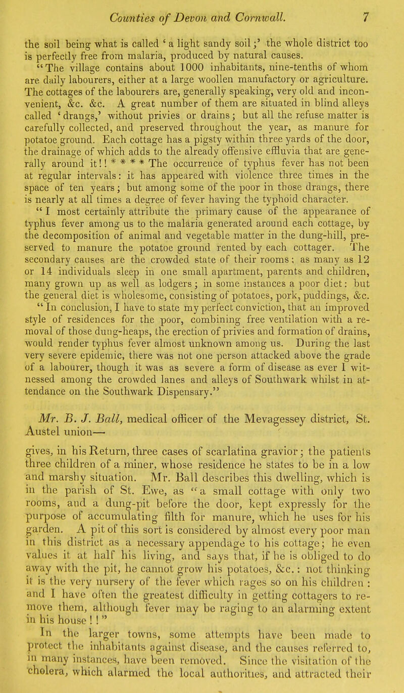 the soil being what is called ' a light sandy soilthe whole district too is perfectly free from malaria, produced by natural causes. The village contains about 1000 inhabitants, nine-tenths of whom are. daily labourers, either at a large woollen manufactory or agriculture. The cottages of the labourers are, generally speaking, very old and incon- venient, &c. &c. A great number of them are situated in blind alleys called 'drangs,' without privies or drains; but all the refuse matter is carefully collected, and preserved throughout the year, as manure for potatoe ground. Each cottage has a pigsty within three yards of the door, the drainage of which adds to the already offensive effluvia that are gene- rally around it!! * * * * The occurrence of typhus fever has not been at regular intervals: it has appeared with violence three times in the space of ten years; but among some of the poor in those drangs, there is nearly at all times a degree of fever having the typhoid character.  I most certainly attribute the primary cause of the appearance of typhus fever among us to the malaria generated around each cottage, by the decomposition of animal and vegetable matter in the dung-hill, pre- served to manure the potatoe ground rented by each cottager. The secondary causes are the crowded state of their rooms; as many as 12 or 14 individuals sleep in one small apartment, parents and children, many grown up as well as lodgers; in some instances a poor diet: but the general diet is wholesome, consisting of potatoes, pork, puddings, &c.  In conclusion, I have to state my perfect conviction, that an improved style of residences for the poor, combining free ventilation with a re- moval of those duug-heaps, the erection of privies and formation of drains, would render typhus fever almost unknown among us. During the last very severe epidemic, there was not one person attacked above the grade of a labourer, though it was as severe a form of disease as ever 1 wit- nessed among the crowded lanes and alleys of Southwark whilst in at- tendance on the Southwark Dispensary. Mr. B. J. Ball, medical officer of the Mevagessey district, St. Austel union— gives, in his Return, three cases of scarlatina gravior; the patients three children of a miner, whose residence he states to be in a low and marshy situation. Mr. Ball describes this dwelling, which is in the parish of St. Ewe, as a small cottage with only two rooms, and a dung-pit before the door, kept expressly for the purpose of accumulating filth for manure, which he uses for his garden. A pit of this sort is considered by almost every poor man in this district as a necessary appendage to his cottage; he even values it at half his living, and says that, if he is obliged to do away with the pit, he cannot grow his potatoes, &c.: not thinking it is the very nursery of the fever which rages so on his children : and I have often the greatest difficulty in getting cottagers to re- move them, although fever may be raging to an alarming extent in his house ! !  In the larger towns, some attempts have been made to protect the inhabitants against disease, and the causes referred to, m many instances, have been removed. Since the visitation of the cholera, which alarmed the local authorities, and attracted their