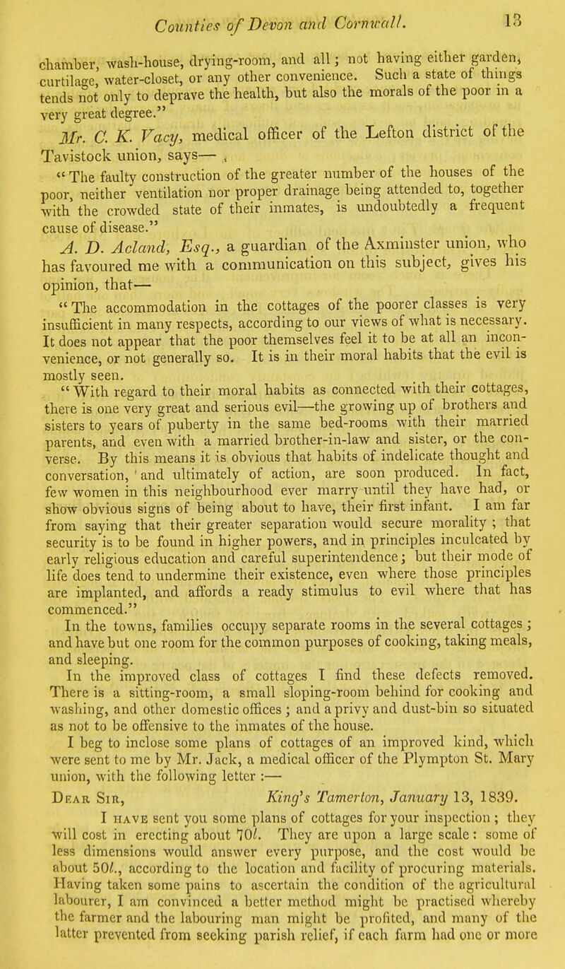 chamber, wash-house, drying-room, and all; not having either garden, curtilage water-closet, or any other convenience. Such a state of things tends not only to deprave the health, but also the morals of the poor in a very great degree. Mr. C. K. Vacy, medical officer of the Lefton district of the Tavistock union, says— <  The faulty construction of the greater number of the houses of the poor, neither ventilation nor proper drainage being attended to, together with the crowded state of their inmates, is undoubtedly a frequent cause of disease. A. D. Acland, Esq., a guardian of the Axminster union, who has favoured me with a communication on this subject, gives his opinion, that—  The accommodation in the cottages of the poorer classes is very insufficient in many respects, according to our views of what is necessary. It does not appear that the poor themselves feel it to be at all an incon- venience, or not generally so. It is in their moral habits that the evil is mostly seen.  With regard to their moral habits as connected with their cottages, there is one very great and serious evil—the growing up of brothers and sisters to years of puberty in the same bed-rooms with their married parents, and even with a married brother-in-law and sister, or the con- verse. By this means it is obvious that habits of indelicate thought and conversation, ' and ultimately of action, are soon produced. In fact, few women in this neighbourhood ever marry until they have had, or show obvious signs of being about to have, their first infant. I am far from saying that their greater separation would secure morality ; that security is to be found in higher powers, and in principles inculcated by early religious education and careful superintendence; but their mode of life does tend to undermine their existence, even where those principles are implanted, and affords a ready stimulus to evil where that has commenced. In the towns, families occupy separate rooms in the several cottages ; and have but one room for the common purposes of cooking, taking meals, and sleeping. In the improved class of cottages I find these defects removed. There is a sitting-room, a small sloping-room behind for cooking and washing, and other domestic offices ; and a privy and dust-bin so situated as not to be offensive to the inmates of the house. I beg to inclose some plans of cottages of an improved kind, which were sent to me by Mr. Jack, a medical officer of the Plympton St. Mary union, with the following letter :— Dear Sir, King's Tamer ton, January 13, 1839. I have sent you some plans of cottages for your inspection; they will cost in erecting about 70/. They are upon a large scale: some of less dimensions would answer every purpose, and the cost would be about 50/., according to the location and facility of procuring materials. Having taken some pains to ascertain the condition of the agricultural labourer, I am convinced a better method might be practised whereby the farmer and the labouring man might be profited, and many of the latter prevented from seeking parish relief, if each farm had one or more