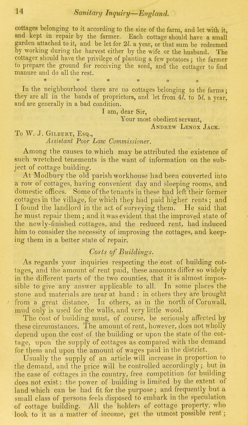 cottages belonging to it according to the size of the farm, and let with it, and kept in repair by the farmer. Each cottage should have a small garden attached to it, and be let for 21. a year, or that sum be redeemed by working during the harvest either by the wife or the husband. The cottager should have the privilege of planting a few potatoes ; the farmer to prepare the ground for receiving the seed, and the cottager to find manure and do all the rest. * * * * * * * ' In the neighbourhood there are no cottages belonging to the farms; they are all in the hands of proprietors, and let from 41. to bl. a year, and are generally in a bad condition. I am, dear Sir, Your most obedient servant, Andrew Lenox Jack. To W. J. Gilbert, Esq., Assistant Poor Law Commissioner. Among the causes to which may be attributed the existence of such wretched tenements is the want of information on the sub- ject of cottage building. At Modbury the old parish workhouse had been converted into a row of cottages, having convenient day and sleeping rooms, and domestic offices. Some of the tenants in these had left their former cottages in the village, for which they had paid higher rents ; and I found the landlord in the act of surveying them. He said that he must repair them; and it was evident that the improved state of the newly-finished cottages, and the reduced rent, had induced him to consider the necessity of improving the cottages, and keep- ing them in a better state of repair. Costs of Buildings. As regards your inquiries respecting the cost of building cot- tages, and the amount of rent paid, these amounts differ so widely in the different parts of the two counties, that it is almost impos- sible to give any answer applicable to all. In some places the stone and materials are near at hand : in others they are brought from a great distance. In others, as in the north of Cornwall, mud only is used for the walls, and very little wood. The cost of building must, of course, be seriously affected by these circumstances. The amount of rent, however, does not wholly depend upon the cost of the building or upon the state of the cot- tage, upon the supply of cottages as compared with the demand for them and upon the amount of wages paid in the district. Usually the supply of an article will increase in proportion to the demand, and the price will be controlled accordingly; but in the case of cottages in the country, free competition for building does not exist: the power of building is limited by the extent of land which can be had fit for the purpose; and frequently but a small class of persons feels disposed to embark in the speculation of cottage building. All the holders of cottage property, who look to it as a matter of income, get the utmost possible real ;