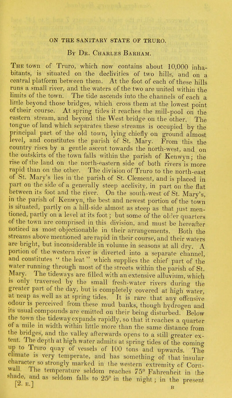 By Dr. Charles Barham. The town of Truro, which now contains about 10,000 inha- bitants, is situated on the declivities of two hills, and on a central platform between them. At the foot of each of these hills runs a small river, and the waters of the two are united within the limits of the town. The tide ascends into the channels of each a little beyond those bridges, which cross them at the lowest point of their course. At spring tides it reaches the mill-pool on the eastern stream, and beyond the West bridge on the other. The tongue of land which separates these streams is occupied by the principal part of the old town, lying chiefly on ground almost level, and constitutes the parish of St. Mary. From this the country rises by a gentle ascent towards the north-west, and on the outskirts of the town falls within the parish of Kenwyn; the rise of the land on the north-eastern side of both rivers is more rapid than on the other. The division of Truro to the north-east of St. Mary's lies in the parish of St. Clement, and is placed in part on the side of a generally steep acclivity, in part on the flat between its foot and the river. On the soufh-west of St. Mary's, in the parish of Kenwyn, the best and newest portion of the town is situated, partly on a hill-side almost as steep as that just men- tioned, partly on a level at its foot; but some of the older quarters of the town are comprised in this division, and must be hereafter noticed as most objectionable in their arrangements. Both the streams above mentioned are rapid in their course, and their waters are bright, but inconsiderable in volume in seasons at all dry. A portion of the western river is diverted into a separate channel, and constitutes  the leat which supplies the chief part of the water running through most of the streets within the parish of St. Mary. The tideways are filled with an extensive alluvium, which is only traversed by the small fresh-water rivers during the greater part of the day, but is completely covered at high water at neap as well as at spring tides. It is rare that any offensive odour is perceived from these mud banks, though hydrogen and its usual compounds are emitted on their being disturbed. Below the town the tideway expands rapidly, so that it reaches a quarter of a mile in width within little more than the same distance from the bridges, and the valley afterwards opens to a still greater ex- tent. The depth at high water admits at spring tides of the coming up to Truro quay of vessels of 100 tons and upwards. The climate is very temperate, and has something of that insular character so strongly marked in the western extremity of Corn- wall. The temperature seldom reaches 75° Fahrenheit in (he shade, and as seldom falls to 25° in the night ; in the present