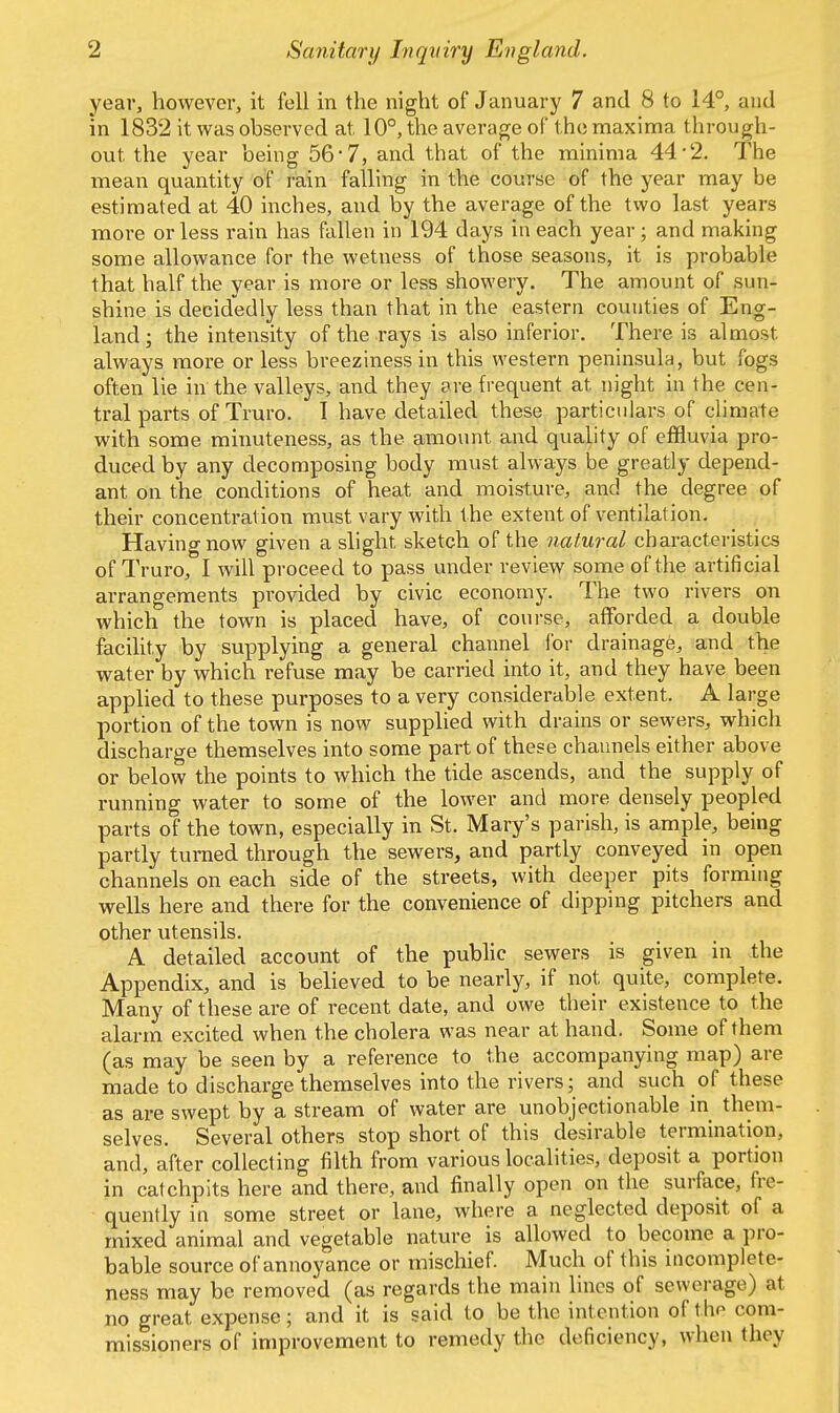 year, however, it fell in the night of January 7 and 8 to 14°, and in 1832 it was observed at 10°, the average of the maxima through- out the year being 56*7, and that of the minima 44-2. The mean quantity of rain falling in the course of the year may be estimated at 40 inches, and by the average of the two last years more or less rain has fallen in 194 days in each year ; and making some allowance for the wetness of those seasons, it is probable that half the year is more or less showery. The amount of sun- shine is decidedly less than that in the eastern counties of Eng- land ; the intensity of the rays is also inferior. There is almost always more or less breeziness in this western peninsula, but fogs often lie in the valleys, and they are frequent at. night in the cen- tral parts of Truro. I have detailed these particulars of climate with some minuteness, as the amount and quality of effluvia pro- duced by any decomposing body must always be greatly depend- ant on the conditions of heat and moisture, and the degree of their concentration must vary with the extent of ventilation. Having now given a slight sketch of the natural characteristics of Truro, I will proceed to pass under review some of the artificial arrangements provided by civic economy. The two rivers on which the town is placed have, of course, afforded a double facility by supplying a general channel for drainage, and the water by which refuse may be carried into it, and they have been applied to these purposes to a very considerable extent. A large portion of the town is now supplied with drains or sewers, which discharge themselves into some part of these channels either above or below the points to which the tide ascends, and the supply of running water to some of the lower and more densely peopled parts of the town, especially in St. Mary's parish, is ample, being partly turned through the sewers, and partly conveyed in open channels on each side of the streets, with deeper pits forming wells here and there for the convenience of dipping pitchers and other utensils. A detailed account of the public sewers is given in the Appendix, and is believed to be nearly, if not quite, complete. Many of these are of recent date, and owe their existence to the alarm excited when the cholera was near at hand. Some of them (as may be seen by a reference to the accompanying map) are made to discharge themselves into the rivers; and such of these as are swept by a stream of water are unobjectionable in them- selves. Several others stop short of this desirable termination, and, after collecting filth from various localities, deposit a portion in catchpits here and there, and finally open on the surface, fre- quently in some street or lane, where a neglected deposit of a mixed animal and vegetable nature is allowed to become a pro- bable source of annoyance or mischief. Much of this incomplete- ness may be removed (as regards the main lines of sewerage) at no great expense; and it is said to be the intention of the com- missioners of improvement to remedy the deficiency, when they