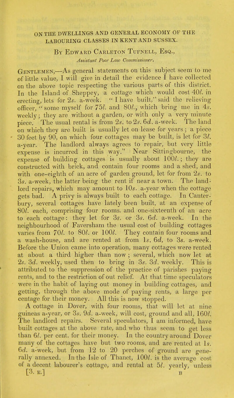 ON THE DWELLINGS AND GENERAL ECONOMY OF THE LABOURING CLASSES IN KENT AND SUSSEX. By Edward Carleton Tufnell, Esq., Assistant Poor Law Commissioner. Gentlemen,—As general statements on this subject seem to me of little value, I will give in detail the evidence I have collected on the above topic respecting the various parts of this district. In the Island of Sheppey, a cottage which would cost 40/. in erecting, lets for 2s. a-week.  I have built, said the relieving officer,  some myself for 751. and 80/., which bring me in 4s. weekly; they are without a garden, or with only a very minute piece. The usual rental is from 2*. to 2.?. 6d. a-week. The land on which they are built is usually let on lease for years; a piece - 30 feet by 90, on which four cottages may be built, is let for 3/. a-year. The landlord always agrees to repair, but very little expense is incurred in this way. Near Sittingbourne, the expense of building cottages is usually about 100/.; they are constructed with brick, and contain four rooms and a shed, and with one-eighth of an acre of garden ground, let for from 2*. to 3.?. a-week, the latter being the rent if near a town. The land- lord repairs, which may amount to 10s. a-year when the cottage gets bad. A privy is always built to each cottage. In Canter- bury, several cottages have lately been built, at an expense of 80/. each, comprising four rooms, and one-sixteenth of an acre to each cottage: they let for 3s. or 3*. 6d. a-week. In the neighbourhood of Faversham the usual cost of building cottages varies from 70/. to 80/. or 100/. They contain four rooms and a wash-house, and are rented at from Is. 6d, to 3s. a-week. Before the Union came into operation, many cottages were rented at about a third higher than now; several, which now let at 2s. 3d. weekly, used then to bring in 3*. 3d. weekly. This is attributed to the suppression of the practice of parishes paying rents, and to the restriction of out relief. At that time speculators were in the habit of laying out money in building cottages, and getting, through the above mode of paying rents, a large per centage for their money. All this is now stopped. A cottage in Dover, with four rooms, that will let at nine guineas a-year, or 3*. 9d. a-week, will cost, ground and all, 160/. The landlord repairs. Several speculators, I am informed, have built cottages at the above rate, and who thus seem to get less than 6/. per cent, for their money. In the country around Dover many of the cottages have but two rooms, and are rented at Is. 6cZ. a-'week, but from 12 to 20 perches of ground are gene- rally annexed. In the Isle of Thanet, 100/. is the average cost of a decent labourer's cottage, and rental at 5/. yearly, unless [3. e.] b