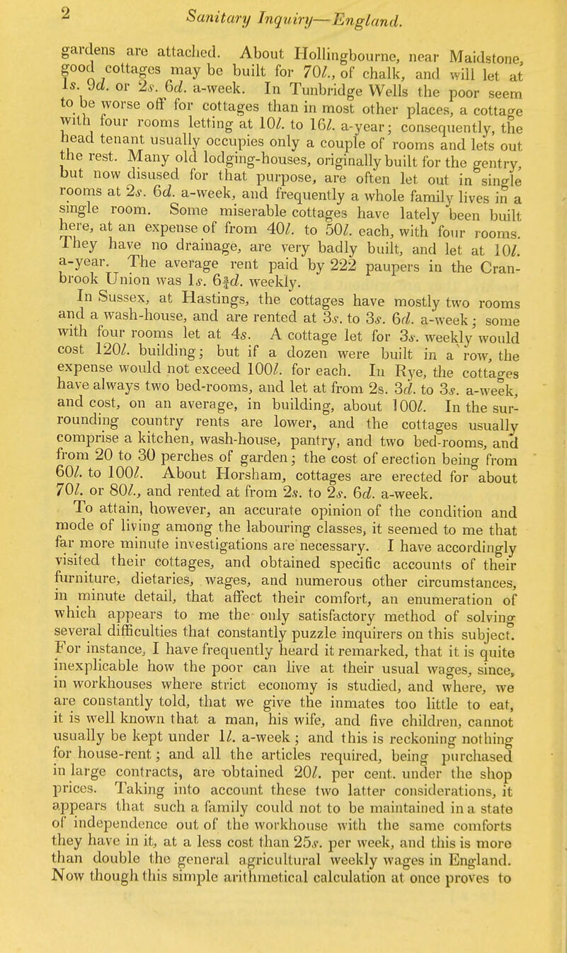 gardens are attached. About Hollingbourne, near Maidstone, good cottages may be built for 70/., of chalk, and will let at is yd. or 2s. 6d. a-week. In Tunbridge Wells the poor seem to be worse off for cottages than in most other places, a cottage with four rooms letting at 10/. to 16/. a-year; consequently, the head tenant usually occupies only a couple of rooms and lets out the rest. Many old lodging-houses, originally built for the gentry, but now disused for that purpose, are often let out in single rooms at 2*. 6d. a-week, and frequently a whole family lives in a single room. Some miserable cottages have lately been built here, at an expense of from 40/. to 50/. each, with four rooms Ihey have no drainage, are very badly built, and let at 10/. a-year. The average rent paid by 222 paupers in the Cran- brook Union was Is. 6fd. weekly. In Sussex, at Hastings, the cottages have mostly two rooms and a wash-house, and are rented at 3«y. to 3*. 6d. a-week; some with four rooms let at 4s. A cottage let for 3s. weekly would cost 120/. building; but if a dozen were built in a'row, the expense would not exceed 100/. for each. In Rye, the cottages have always two bed-rooms, and let at from 2s. 3d. to 3*. a-week, and cost, on an average, in building, about 100/. In the sur- rounding country rents are lower, and the cottages usually comprise a kitchen, wash-house, pantry, and two bed-rooms, and from 20 to 30 perches of garden; the cost of erection being from 60/. to 100/. About Horsham, cottages are erected for about 701. or 80/., and rented at from 2s. to 2s. 6d. a-week. To attain, however, an accurate opinion of the condition and mode of living among the labouring classes, it seemed to me that far more minute investigations are necessary. . I have accordingly visited their cottages, and obtained specific accounts of their furniture, dietaries, wages, and numerous other circumstances in minute detail, that affect their comfort, an enumeration of which appears to me the only satisfactory method of solving several difficulties that constantly puzzle inquirers on this subject. For instance, I have frequently heard it remarked, that it is quite inexplicable how the poor can live at their usual wages, since, in workhouses where strict economy is studied, and where, we are constantly told, that we give the inmates too little to eat, it is well known that a man, his wife, and five children, cannot usually be kept under 11. a-week ; and this is reckoning nothing for house-rent * and all the articles required, being purchased in large contracts, are obtained 20/. per cent, under the shop prices. Taking into account these two latter considerations, it appears that such a family could not to be maintained in a state of independence out of the workhouse with the same comforts they have in it, at a less cost than 25s. per week, and this is more than double the general agricultural weekly wages in England. Now though this simple arithmetical calculation at once proves to