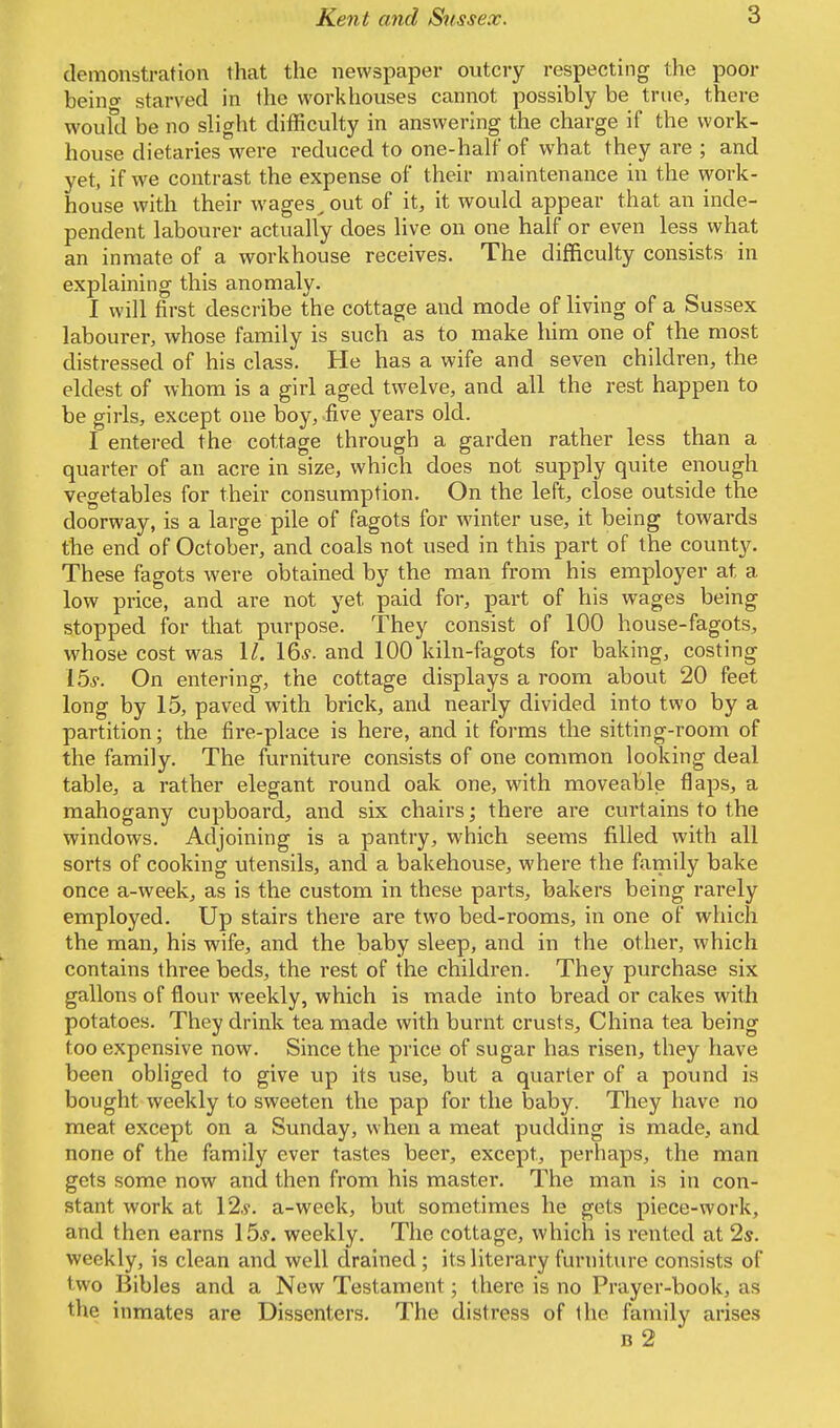 demonstration that the newspaper outcry respecting the poor beino- starved in the workhouses cannot possibly be true, there would be no slight difficulty in answering the charge if the work- house dietaries were reduced to one-half of what they are ; and yet, if we contrast the expense of their maintenance in the work- house with their wages^out of it, it would appear that an inde- pendent labourer actually does live on one half or even less what an inmate of a workhouse receives. The difficulty consists in explaining this anomaly. I will first describe the cottage and mode of living of a Sussex labourer, whose family is such as to make him one of the most distressed of his class. He has a wife and seven children, the eldest of whom is a girl aged twelve, and all the rest happen to be girls, except one boy, five years old. I entered the cottage through a garden rather less than a quarter of an acre in size, which does not supply quite enough vegetables for their consumption. On the left, close outside the doorway, is a large pile of fagots for winter use, it being towards the end of October, and coals not used in this part of the county. These fagots were obtained by the man from his employer at a low price, and are not yet paid for, part of his wages being stopped for that purpose. They consist of 100 house-fagots, whose cost was 11. 16s. and 100 kiln-fagots for baking, costing 15s. On entering, the cottage displays a room about 20 feet long by 15, paved with brick, and nearly divided into two by a partition; the fire-place is here, and it forms the sitting-room of the family. The furniture consists of one common looking deal table, a rather elegant round oak one, with moveable flaps, a mahogany cupboard, and six chairs; there are curtains to the windows. Adjoining is a pantry, which seems filled with all sorts of cooking utensils, and a bakehouse, where the family bake once a-week, as is the custom in these parts, bakers being rarely employed. Up stairs there are two bed-rooms, in one of which the man, his wife, and the baby sleep, and in the other, which contains three beds, the rest of the children. They purchase six gallons of flour weekly, which is made into bread or cakes with potatoes. They drink tea made with burnt crusts, China tea being too expensive now. Since the price of sugar has risen, they have been obliged to give up its use, but a quarter of a pound is bought weekly to sweeten the pap for the baby. They have no meat except on a Sunday, when a meat pudding is made, and none of the family ever tastes beer, except, perhaps, the man gets some now and then from his master. The man is in con- stant work at 12*. a-week, but sometimes he gets piece-work, and then earns 15*. weekly. The cottage, which is rented at 2s. weekly, is clean and well drained; its literary furniture consists of two Bibles and a New Testament; there is no Prayer-book, as the inmates are Dissenters. The distress of the family arises b 2