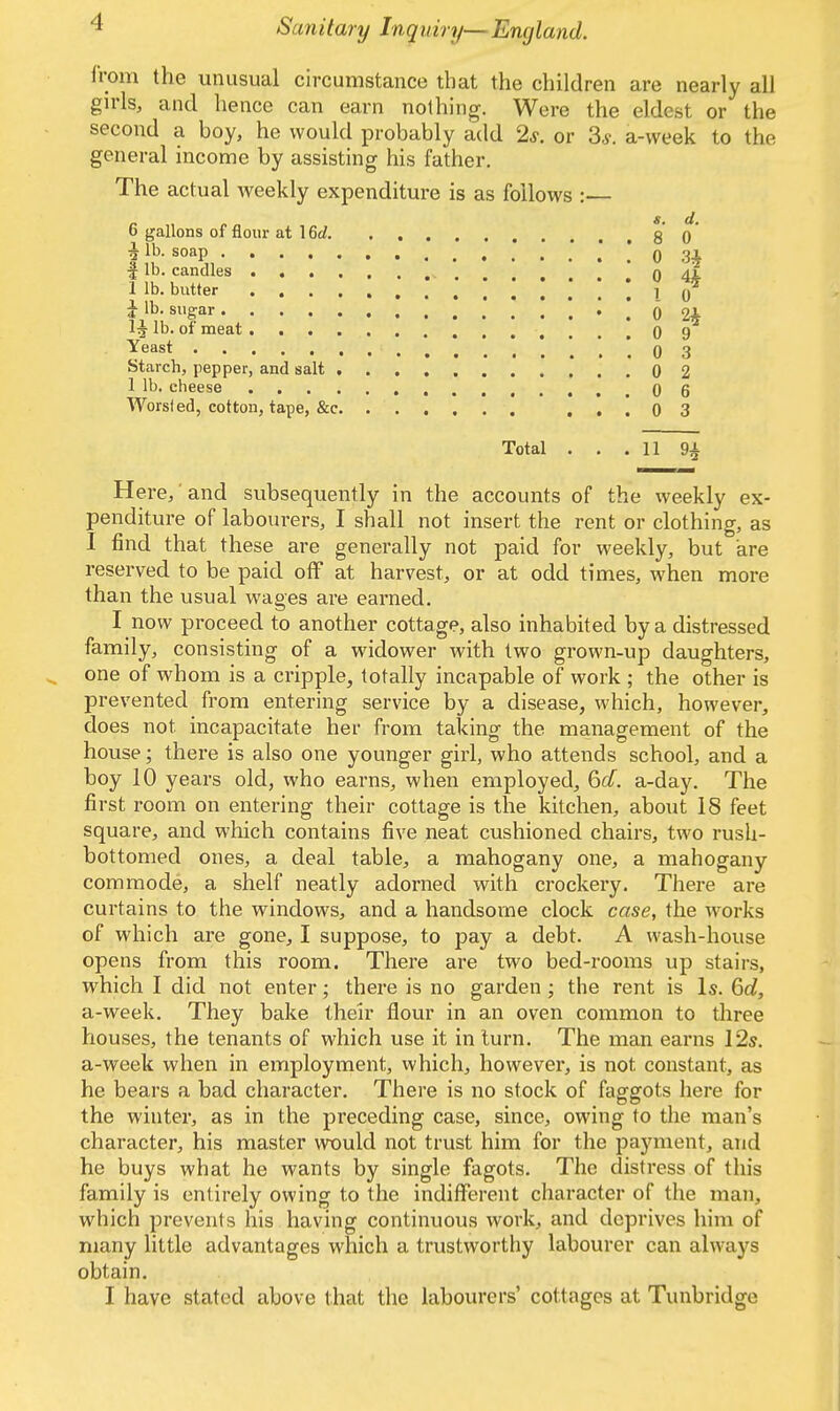 I from the unusual circumstance that the children are nearly all girls, and hence can earn nothing. Were the eldest or the second a boy, he would probably add 2s. or 3.?. a-week to the general income by assisting his father. The actual weekly expenditure is as follows :— ' «. d. 6 gallons of flour at \M. g q 4, lb. soap .*...! 0 34 f lb. candles 0 44 1 lb. butter I 0 Jib. sugar 0 2* 1J lb. of meat . . . 0 Yeast .'.',03 Starch, pepper, and salt 0 2 1 lb. cheese 0 6 Worsted, cotton, tape, &c ! 0 3 Total . . . 11 94, Here, and subsequently in the accounts of the weekly ex- penditure of labourers, I shall not insert the rent or clothing, as I find that these are generally not paid for weekly, but are reserved to be paid off at harvest, or at odd times, when more than the usual wages are earned. I now proceed to another cottage, also inhabited by a distressed family, consisting of a widower with two grown-up daughters, one of whom is a cripple, totally incapable of work ; the other is prevented from entering service by a disease, which, however, does not. incapacitate her from taking the management of the house; there is also one younger girl, who attends school, and a boy 10 years old, who earns, when employed, 6d. a-day. The first room on entering their cottage is the kitchen, about 18 feet square, and which contains five neat cushioned chairs, two rush- bottomed ones, a deal table, a mahogany one, a mahogany commode, a shelf neatly adorned with crockery. There are curtains to the windows, and a handsome clock case, the works of which are gone, I suppose, to pay a debt. A wash-house opens from this room. There are two bed-rooms up stairs, which I did not enter; there is no garden ; the rent is Is. 6d, a-week. They bake their flour in an oven common to three houses, the tenants of which use it in turn. The man earns 12s. a-week when in employment, which, however, is not constant, as he bears a bad character. There is no stock of faggots here for the winter, as in the preceding case, since, owing to the man's character, his master would not trust him for the payment, and he buys what he wants by single fagots. The distress of this family is entirely owing to the indifferent character of the man, which prevents his having continuous work, and deprives him of many little advantages which a trustworthy labourer can always obtain. I have stated above that the labourers' cottages at Tunbridge