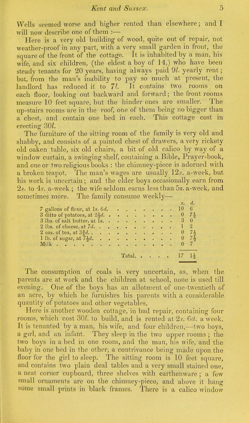 Wells seemed worse and higher rented than elsewhere; and I will now describe one of them :— Here is a very old building of wood, quite out of repair, not weather-proof in any part, with a very small garden in front, the square of the front of the cottage. It is inhabited by a man, his wife, and six children, (the eldest a boy of 14,) who have been steady tenants for 20 years, having always paid 91. yearly rent; but, from the man's inability to pay so much at present, the landlord has reduced it to 71. It contains two rooms on each floor, looking out backward and forward; the front rooms measure 10 feet square, but the hinder ones are smaller. The up-stairs rooms are in the roof, one of them being no bigger than a chest, and contain one bed in each. This cottage cost in erecting 30Z. The furniture of the sitting room of the family is very old and shabby, and consists of a painted chest of drawers, a very rickety old oaken table, six old chairs, a bit of old calico by way of a window curtain, a swinging shelf, containing a Bible, Prayer-book, and one or two religious books : the chimney-piece is adorned with a broken teapot. The man's wages are usually 12..?. a-week, but, his work is uncertain; and the elder boys occasionally earn from 2.y. to 4-y. a-week ; the wife seldom earns less than 5s. a-week, and sometimes more. The family consume weekly— s. d. 7 gallons of flour, at Is. 6d 10 6 3 ditto of potatoes, at 2^d 0 7^ 3 lbs. of salt butter, at Is 3 0 2 lbs. of cheese, at 7d 12 2 ozs.of tea, at 3|</ 0 7| 1 lb. of sugar, at l±d 0 7| Milk 0 7 Total 17 1± The consumption of coals is very uncertain, as, when the parents are at work and the children at school, none is used till evening. One of the boys has an allotment of one-twentieth of an acre, by which he furnishes his parents with a considerable quantity of potatoes and other vegetables. Here is another wooden cottage, in bad repair, containing four rooms, which cost 30/. to build, and is rented at 2?. 6d. a week. It is tenanted by a man, his wife, and four children,—two boys, a girl, and an infant. They sleep in the two upper rooms ; the two boys in a bed in one room, and the man, his wife, and the baby in one bed in the other, a contrivance being made upon the floor for the girl to sleep. The sitting room is 10 feet square, and contains two plain deal tables and a very small stained one, a neat corner cupboard, three shelves with earthenware ; a few small ornaments are on the chimney-piece, and above it hang some small prints in black frames. There is a calico window