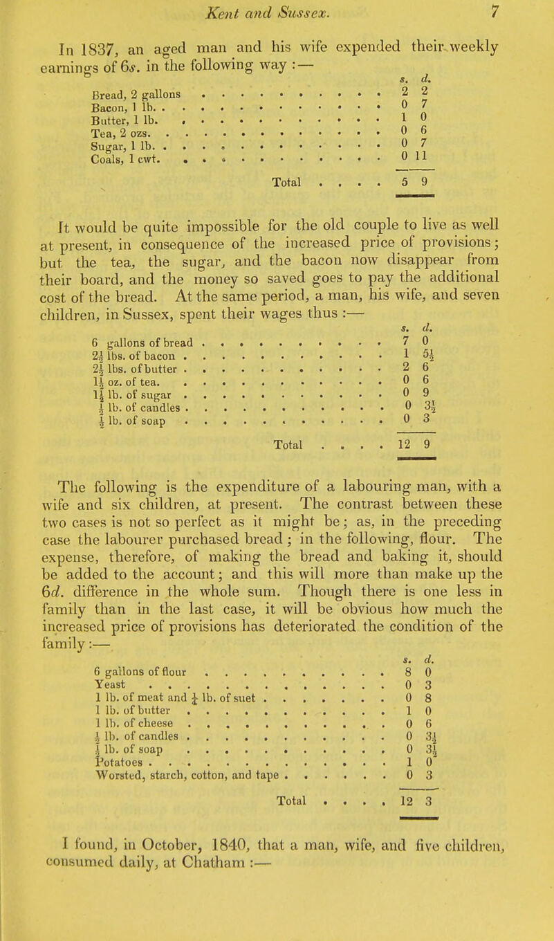 In 1837, an aged man and his wife expended their weekly earnings of 6*. in the following way : — s. d. Bread, 2 gallons 2 2 Bacon, 1 lb 0 7 Butter, 1 lb * 0 Tea, 2 ozs 06 Sugar, 1 lb 0 7 Coals, 1 cwt. 011 Total .... 59 It would be quite impossible for the old couple to live as well at present, in consequence of the increased price of provisions; but. the tea, the sugar, and the bacon now disappear from their board, and the money so saved goes to pay the additional cost of the bread. At the same period, a man, his wife, and seven children, in Sussex, spent their wages thus :— s. d. 6 gallons of bread 70 2*1 lbs. of bacon 1 5i 2\ lbs. of butter 2 6 \\ oz. of tea 06 \\ lb. of sugar 0 9 I lb. of candles 0 31 \ lb. of soap 03 Total .... 12 9 The following is the expenditure of a labouring man, with a wife and six children, at present. The contrast between these two cases is not so perfect as it might be; as, in the preceding case the labourer purchased bread ; in the following, flour. The expense, therefore, of making the bread and baking it, should be added to the account; and this will more than make up the 6d. difference in the whole sum. Though there is one less in family than in the last case, it will be obvious how much the increased price of provisions has deteriorated the condition of the family:— s. d. 6 gallons of flour 8 0 Yeast 0 3 1 lb. of meat and £ lb. of suet 0 8 1 lb. of butter 10 1 lb. of cbeese 0 6 ^ lb. of candles 0 ', lb. of soap 0 3J Potatoes 10 Worsted, starch, cotton, and tape 0 3 Total .... 12 3 I found, in October, 1840, that a man, wife, and five children, consumed daily, at Chatham :—