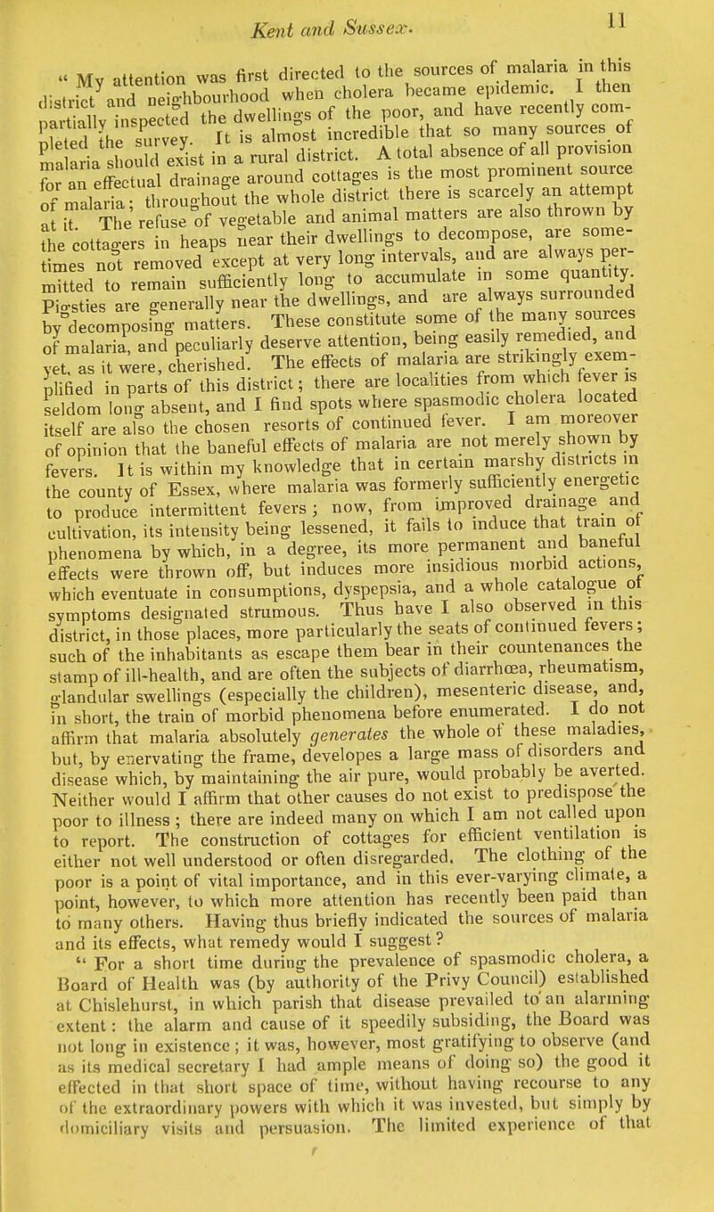 «« Mv attention was first directed to the sources of malaria m this strict and Sbourhood when cholera became epidem.c. I then nSy nspec ed the dwellings of the poor and have recently com- Eed the su. vey. It is almost incredible that so many sources of ma al shouk exist in a rural district. A total absence of all provision Z m effbSual drainage around cottages is the most prominent source of Laria throughout the whole district there is scarce y an attempt a[ it The' refuse of vegetable and animal matters are also thrown by he cottiersn heaps near their dwellings to decompose, are some- fmes no! removed Lcept at very long intervals and are always per- mHted to remain sufficiently long to accumulate in some quantity cities are generally near the dwellings, and are always surrounded ^decomposing matters. These constitute some of he many sources of maS andValiarly deserve attention, being easily remedied and vet as it were, cherished! The effects of malar.a are strikingly exem- pted in parts of this district; there are localities from wh.ch ever is seldom long absent, and I find spots where spasmodic cholera located itself are also the chosen resorts of continued tever. I am moreover of opinion that the baneful effects of malaria are not merely shown by fevers. It is within my knowledge that in certain marshy districts m the county of Essex, where malaria was formerly sufficiently energetic to produce intermittent fevers; now, from unproved drainage and cultivation, its intensity being lessened, it fails to induce that train o phenomena by which, in a degree, its more permanent and baneful effects were thrown off, but induces more insidious morbid actions, which eventuate in consumptions, dyspepsia, and a whole catalogue ot symptoms designated strumous. Thus have I also observed m this district, in those places, more particularly the seats of continued fevers; such of the inhabitants as escape them bear in their countenances the stamp of ill-health, and are often the subjects of diarrhoea, rheumatism, o-landular swellings (especially the children), mesenteric disease and, in short, the train of morbid phenomena before enumerated. 1 do not affirm that malaria absolutely generates the whole of these maladies, but, by enervating the frame, developes a large mass of disorders and disease which, by maintaining the air pure, would probably be averted. Neither would I affirm that other causes do not exist to predispose the poor to illness ; there are indeed many on which I am not called upon to report. The construction of cottages for efficient ventilation is either not well understood or often disregarded. The clothing of the poor is a point of vital importance, and in this ever-varying climate, a point, however, to which more attention has recently been paid than to many others. Having thus briefly indicated the sources of malaria and its effects, what remedy would I suggest?  For a short time during the prevalence of spasmodic cholera, a Board of Health was (by authority of the Privy Council) established at Chislehurst, in which parish that disease prevailed to' an alarming extent: the alarm and cause of it speedily subsiding, the Board was not long in existence ; it was, however, most gratifying to observe (and as its medical secretary I had ample means of doing so) the good it effected in that short space of time, without having recourse to any of the extraordinary powers with which it was invested, but simply by domiciliary visits and persuasion. The limited experience of that