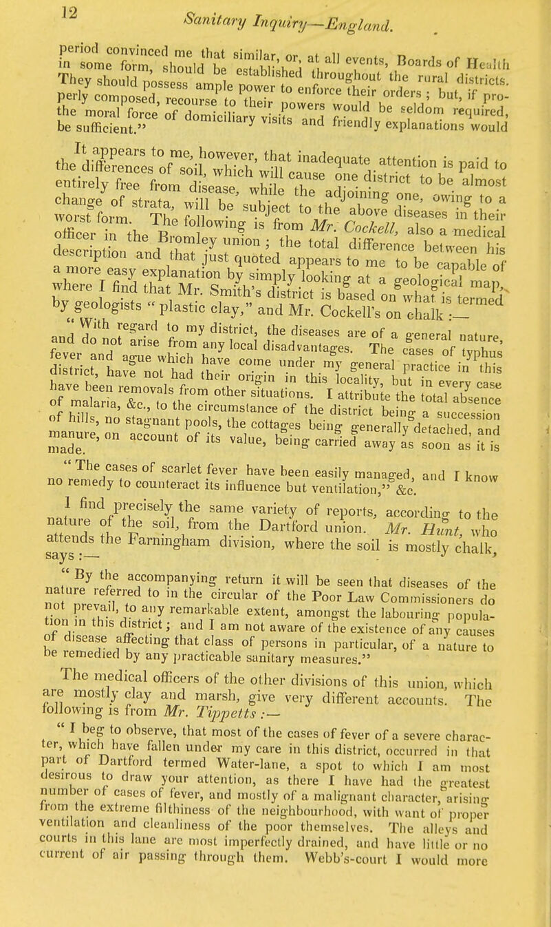 by geologists « plastic clay, and Mr. CockelFs on chalk - BJ An 1° my distn'Ct' the diseases are °f a general nature and do not arise from any local disadvantages. The cases of vnW fever and ague which have come under my general Practice i^thi manure, on account of its value, being carried away as soon as it is  The cases of scarlet fever have been easily managed a„d I know no remedy to counteract its influence but ventilation, &c. rJ find<?TkeX thf Same varie^ of repo^ according to the nature of the soil, from the Dartford union. Mr. Hunt who attendee Farnmgham division, where the soil is mostly chalk,  By the accompanying return it will be seen that diseases of the na ure referred to in the circular of the Poor Law Commissioners do not prevail to any remarkable extent, amongst the labouring popula- tion m th.s district; and I am not aware of the existence of any causes of disease affecting that class of persons in particular, of a nature to De remedied by any practicable sanitary measures. The medical officers of the other divisions of this union, which are mostly clay and marsh, give very different accounts. The following is from Mr. Tippetts .—  I beg to observe, that most of the cases of fever of a severe charac- ter which have fallen under my care in this district, occurred in that part of Dartford termed Water-lane, a spot to which 1 am most desirous to draw your attention, as there I have had the greatest number of cases of fever, and mostly of a malignant character, arising from the extreme filthiness of the neighbourhood, with want of proper ventilation and cleanliness of the poor themselves. The alleys and courts in this lane arc most imperfectly drained, and have little or no current of air passing through them. Webb's-court I would more