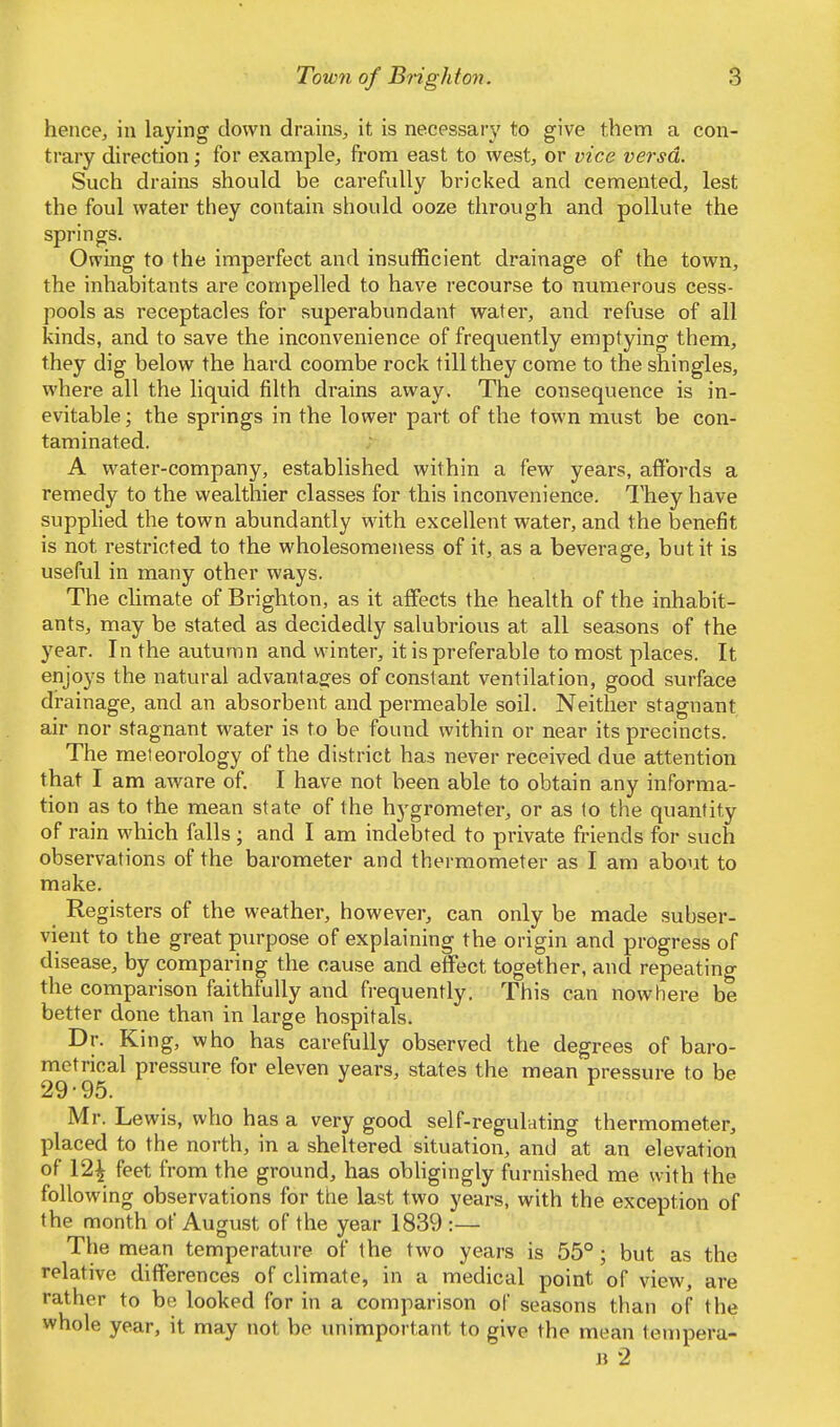 hence, in laying down drains, it is necessary to give them a con- trary direction; for example, from east to west, or vice versa. Such drains should be carefully bricked and cemented, lest the foul water they contain should ooze through and pollute the springs. Owing to the imperfect and insufficient drainage of the town, the inhabitants are compelled to have recourse to numerous cess- pools as receptacles for superabundant water, and refuse of all kinds, and to save the inconvenience of frequently emptying them, they dig below the hard coombe rock till they come to the shingles, where all the liquid filth drains away. The consequence is in- evitable ; the springs in the lower part of the town must be con- taminated. A water-company, established within a few years, affords a remedy to the wealthier classes for this inconvenience. They have supplied the town abundantly with excellent water, and the benefit is not restricted to the wholesomeness of it, as a beverage, but it is useful in many other ways. The climate of Brighton, as it affects the health of the inhabit- ants, may be stated as decidedly salubrious at all seasons of the year. In the autumn and winter, it is preferable to most places. It enjoys the natural advantages of constant ventilation, good surface drainage, and an absorbent and permeable soil. Neither stagnant air nor stagnant water is to be found within or near its precincts. The meteorology of the district has never received due attention that I am aware of. I have not been able to obtain any informa- tion as to the mean state of the hygrometer, or as to the quantity of rain which falls ; and I am indebted to private friends for such observations of the barometer and thermometer as I am about to make. Registers of the weather, however, can only be made subser- vient to the great purpose of explaining the origin and progress of disease, by comparing the cause and effect together, and repeating the comparison faithfully and frequently. This can nowhere be better done than in large hospitals. Dr. King, who has carefully observed the degrees of baro- metrical pressure for eleven years, states the mean pressure to be 29-95. v Mr. Lewis, who has a very good self-regulating thermometer, placed to the north, in a sheltered situation, and at an elevation of 12£ feet from the ground, has obligingly furnished me with the following observations for the last two years, with the exception of the month of August of the year 1839 :— The mean temperature of the two years is 55°; but as the relative differences of climate, in a medical point of view, are rather to be looked for in a comparison of seasons than of the whole year, it may not be unimportant to give the mean tempera- b 2