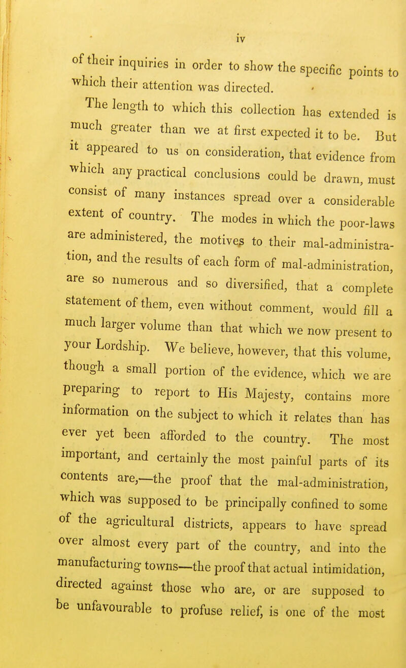 of their inquiries in order to show the specific points to which their attention was directed. The length to which this collection has extended is much greater than we at first expected it to be. But it appeared to us on consideration, that evidence from which any practical conclusions could be drawn, must consist of many instances spread over a considerable extent of country. The modes in which the poor-laws are administered, the motive^ to their mal-administra- tion, and the results of each form of mal-administration, are so numerous and so diversified, that a complete statement of them, even without comment, would fill a much larger volume than that which we now present to your Lordship. We believe, however, that this volume, though a small portion of the evidence, which we are preparing to report to His Majesty, contains more information on the subject to which it relates than has ever yet been afforded to the country. The most important, and certainly the most painful parts of its contents are,—the proof that the mal-administration, which was supposed to be principally confined to some of the agricultural districts, appears to have spread over almost every part of the country, and into the manufacturing towns—the proof that actual intimidation, directed against those who are, or are supposed to be unfavourable to profuse relief, is one of the most