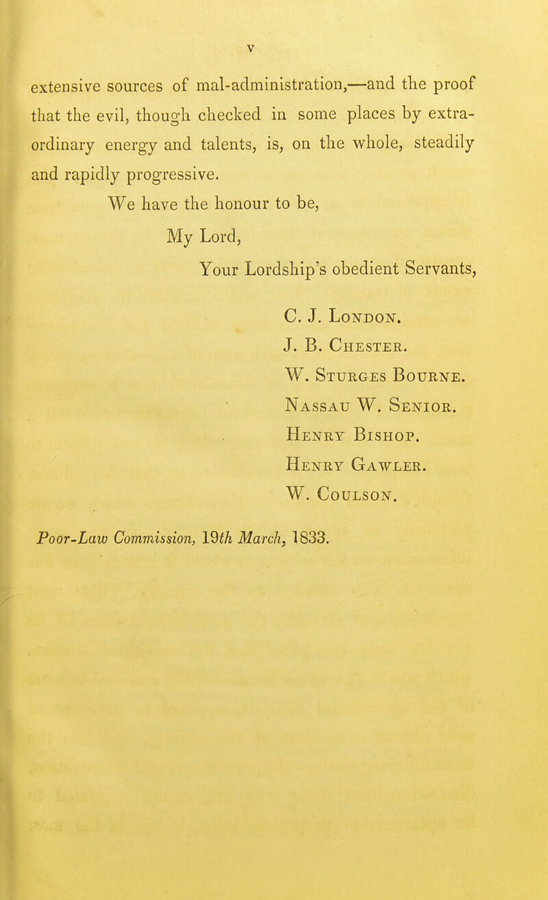 extensive sources of mal-administration,—and the proof that the evil, though checked in some places by extra- ordinary energy and talents, is, on the whole, steadily and rapidly progressive. We have the honour to be. My Lord, Your Lordship's obedient Servants, C. J. London. J. B. Chester. W. Sturges Bourne. Nassau W. Senior. Henry Bishop. Henry Gawler. w. coulson. Poor-Law Commission, IQth March, 1833.