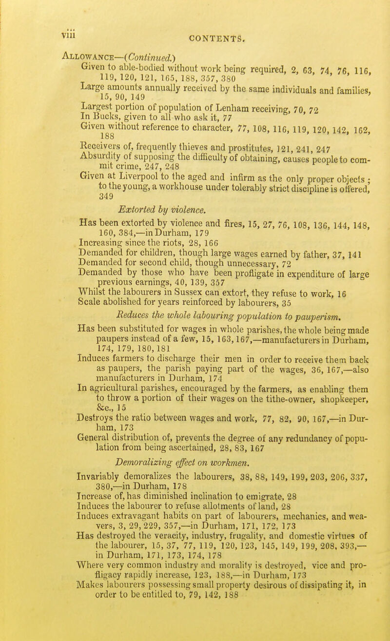 vlii CONTENTS. Allowance—(Cow/mwed'.) Given to able-bodied without work being required, 2, 63 74 76 116 119, 120, 121, 165,188,357, 380 » . . . Large amounts annually received by the same individuals and families, 15, 90, 149 ' Largest portion of population of Lenham receiving, 70 72 In Bucks, given to all who ask it, 77 ' Given without reference to character, 77, 108, 116, 119, 120, 142, 162, 188 Receivers of, frequently thieves and prostitutes, ]21, 241, 247 Absurdity of supposing the difficulty of obtaining, causes people to com- mit crime, 247, 248 o f r Given at Liverpool to the aged and infirm as the only proper objects ; to the young, a workhouse under tolerably strict discipline is offered,' Extorted by violence. Has been extorted by violence and fires, 15, 27, 76, 108, 136, 144, 148, 160, 384,—in Durham, 179 Increasing since the riots, 28, 166 Demanded for children, though large wages earned by father, 37, 141 Demanded for second child, though unnecessary, 72 Demanded by those who have been profligate in expenditure of large previous earnings, 40, 139, 357 Whilst the labourers in Sussex can extort, they refuse to work, 16 Scale abohshed for years reinforced by labourers, 35 Reduces the whole labouring population to pauperism. Has been substituted for wages in whole parishes, the whole being made paupers instead of a few, 15, 163, 167,—manufacturers in Durham, 174, 179, 180, 181 Induces farmers to discharge their men in order to receive them back as paupers, the parish paying part of the wages, 36, 167,—also manufacturers in Durham, 174 In agricultural parishes, encouraged by the farmers, as enabling them to throw a portion of their wages on the tithe-owner, shopkeeper, &c., 15 Destroys the ratio between wages and work, 77, 82, 90, 167,—in Dur- ham, 173 General distribution of, prevents the degree of any redundancy of popu- lation from being ascertained, 28, 83, 167 Demoralizing effect on workmen. Invariably demoralizes the labourers, 38, 88, 149, 199, 203, 206, 337, 380,—in Durham, 178 Increase of, has diminished inclination to emigrate, 28 Induces the labourer to refuse allotments of land, 28 Induces extravagant habits on part of labourers, mechanics, and wea- vers, 3, 29, 229, 357,—in Durham, 171, 172, 173 Has destroyed the veracity, industry, frugality, and domestic virtues of the labourer, 15, 37, 77, 119, 120, 123, 145, 149, 199, 208. 393,— in Durham, 171, 173, 174, 178 Where very common industry and morality is destroyed, vice and pro- fligacy rapidly increase, 123, 188,—in Durham, 173 Makes labourers possessing small property desirous of dissipating it, in order to be entitled to, 79, 142, 188