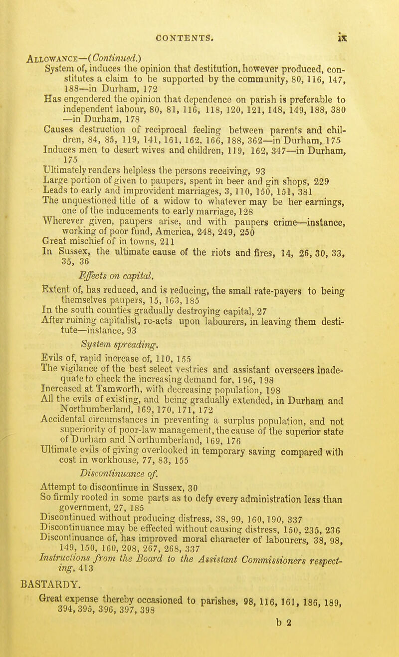 ALLoyf ASCE—(Coniinued.) System of, induces the opinion that destitution, however produced, con- stitutes a claiffii to be supported by the community, 80, 116, 147, 188—in Durham, 172 Has engendered the opinion that dependence on parish is preferable to independent labour, 80, 81, 116, 118, 120, 121, 148, 149, 188, 380 —in Durham, 178 Causes destruction of reciprocal feeling between parents and chil- dren, 84, 85, 119, 141, 161, 162, 166, 188, 362—in Durham, 175 Induces men to desert wives and children, 119, 162, 347—in Durham, 175 Ultimately renders helpless the persons receiving, 93 Large portion of given to paupers, spent in beer and gin shops, 229 Leads to early and improvident marriages, 3,110, 150, 151, 381 The unquestioned title of a widow to whatever may be her earnings, one of the inducements to early marriage, 128 Wherever given, paupers arise, and with paupers crime—instance, working of poor fund, America, 248, 249, 250 Great mischief of in towns, 211 In Sussex, the ultimate cause of the riots and fires, 14, 26, 30, 33, 35, 36 Effects on capital. Extent of, has reduced, and is reducing, the small rate-payers to being themselves paupers, 15, 163,185 In the south counties gradually destroying capital, 27 After ruining capitalist, re-acts upon labourers, in leaving them desti- tute—instance, 93 System spreading. Evils of, rapid increase of, 110, 155 The vigilance of the best select vestries and assistant overseers inade- quate to check the increasing demand for, 196, 198 Increased at Tamworth, with decreasing population, 198 All the evils of existing, and being gradually extended, in Durham and Northumberland, 169, 170, 171, 172 Accidental circumstances in preventing a surplus population, and not superiority of poor-law management, the cause of the superior state _ of Durham and Northumberland, 169, 176 Ultimate evils of giving overlooked in temporary saving compared with cost in workhouse, 77, 83, 155 Discontinuance of. Attempt to discontinue in Sussex, 30 So firmly rooted in some parts as to defy every administration less than government, 27, 185 Discontinued without producing distress, 38, 99, 160,190, 337 Discontinuance may be effected without causing distress, 150, 235, 236 Discontinuance of, has improved moral character of labourers, 38, 98, 149, 150, 160, 208, 267, 268, 337 Instructions from the Board to the Assistant Commissioners respect- ing, 413 BASTARDY. Great expense thereby occasioned to parishes, 98, 116, 161. 186. 189. 394, 395, 396, 397, 398 . . • , , b 2