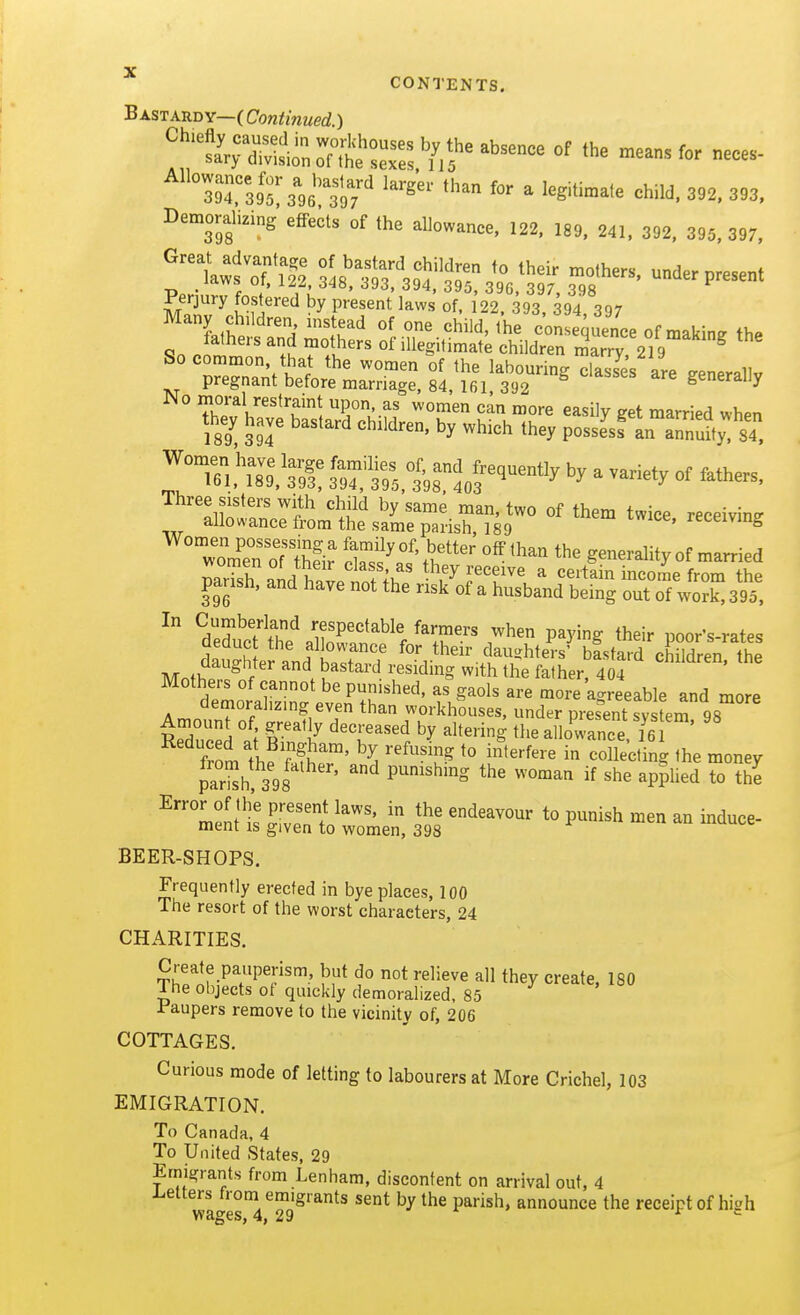 Bastardy—(Continued.) Demoralizing effects of the allowanee, 122, 189, 241, 392, 395, 397. ''^ wfof'll2 present . ''''^ -^^S, J93, 394, 395, 396, 397, 398 Perjury fostered by present laws of, 122. 393, 394, 397 No moral restraint upon, as women can more easily get married whpn they have bastard children, by which they possjsf L annu'y:'84. Women have large families of, and frequently by a variety of fathers 161, 189,393, 394, 395,398.403 J-variety ot latHers, Three sisters with child by same man, two of them twice receivins allowance from the same parish 189 twice, receiving woTn oTZr ow'^S'v,' generality of married ZTsh aM havp nn^^^^^^^ they receive a certain income from the parish, and have not the risk of a husband being out of work, 395, In Cumberland respectable farmers when paying their uoor's-rates deduc the allowance for their daughters' bfstard cWldren the daughter and bastard residing with the father. 404 ' Mothers of cannot be punished, as gaols are more a<.reeable and more demorahz.ng even than workhouses, under pres'ent system 98 Amount of, greatly decreased by altering the aHowance 16 Reduced at B,ngham, by refusing to interfere in co lectbg the money par'h, 3^98' '^ P^*^' '^'^^^ «he applied to S Error of the present laws, in the endeavour to punish men an induce- ment is given to women, 398 ^ BEER-SHOPS. Frequently erected in bye places, 100 The resort of the worst characters, 24 CHARITIES. Create pauperism, but do not relieve all they create. ISO i he objects ot quickly demoralized. 85 Paupers remove to the vicinity of, 206 COTTAGES. Curious mode of letting to labourers at More Crichel, 103 EMIGRATION. To Canada, 4 To United States, 29 Emigrants from Lenham, discontent on arrival out, 4 i^etters from emigrants sent by the parish, announce the receipt of hish wages, 4, 29 *