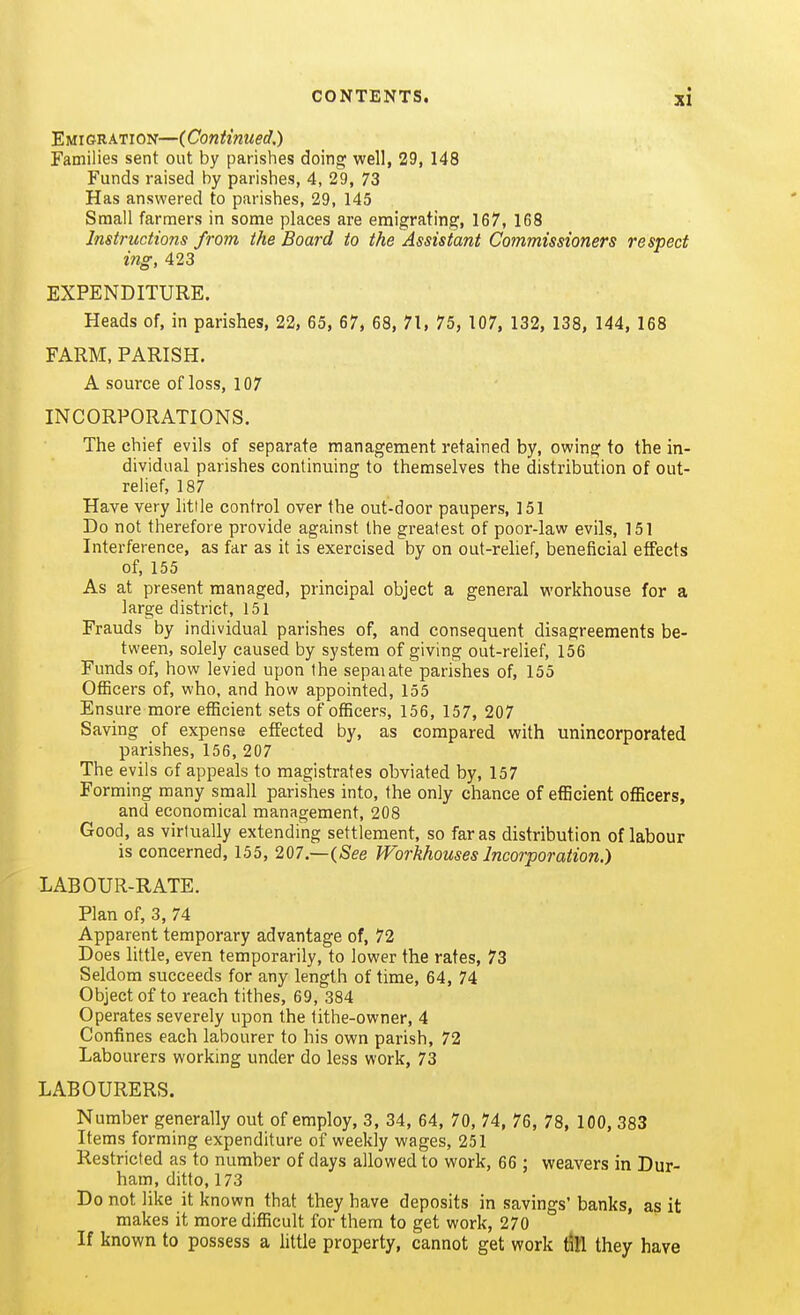 Emigration—(Continued.) Families sent out by parishes doing well, 29, 148 Funds raised by parishes, 4, 29, 73 Has answered to parishes, 29, 145 Small farmers in some places are emigrating, 167, 168 Instructions from the Board to the Assistant Commissioners respect ing, 423 EXPENDITURE. Heads of, in parishes, 22, 65, 67, 68, 71, 75, 107, 132, 138, 144, 168 FARM, PARISH. A source of loss, 107 INCORPORATIONS. The chief evils of separate management retained by, owing to the in- dividual parishes continuing to themselves the distribution of out- relief, 187 Have very litile control over the out-door paupers, 151 Do not therefore provide against the greatest of poor-law evils, 151 Interference, as far as it is exercised by on out-relief, beneficial effects of, 155 As at present managed, principal object a general workhouse for a large district, 151 Frauds by individual parishes of, and consequent disagreements be- tween, solely caused by system of giving out-relief, 156 Funds of, how levied upon the sepaiate parishes of, 155 Officers of, who, and how appointed, 155 Ensure more efficient sets of officers, 156, 157, 207 Saving of expense effected by, as compared with unincorporated parishes, 156, 207 The evils of appeals to magistrates obviated by, 157 Forming many small parishes into, the only chance of efficient officers, and economical management, 208 Good, as virtually extending settlement, so far as distribution of labour is concerned, 155, 207.—(See Workhouses Incorporation.) LABOUR-RATE. Plan of, 3, 74 Apparent temporary advantage of, 72 Does little, even temporarily, to lower the rates, 73 Seldom succeeds for any length of time, 64, 74 Object of to reach tithes, 69, 384 Operates severely upon the tithe-owner, 4 Confines each labourer to his own parish, 72 Labourers working under do less work, 73 LABOURERS. Number generally out of employ, 3, 34, 64, 70, 74, 76, 78, 100, 383 Items forming expenditure of weekly wages, 251 Restricted as to number of days allowed to work, 66 ; weavers in Dur- ham, ditto, 173 Do not like it known that they have deposits in savings'banks, as it makes it more difficult for them to get work, 270 If known to possess a little property, cannot get work till they have