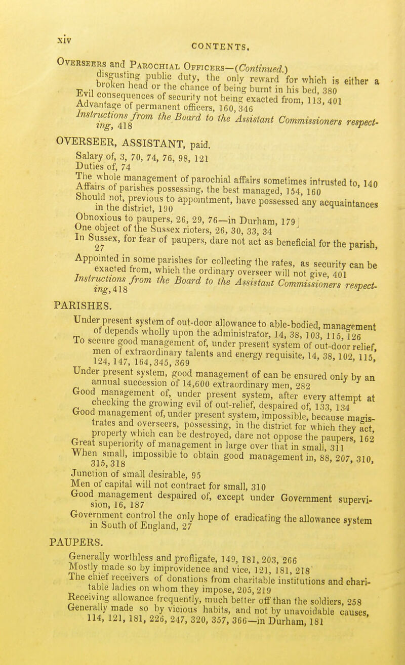 CONTENTS. Overseers and Parochial Ovmc^^s-iContinued.) disgusting public duty, the only reward for which is either a Evil onn^ ''^ ''^''^ '^^'i ^'•f i his bed, 380 AcW^r^^T'' '''^y ^^^^ted from, 113, 401 Advantage of permanent ofBcers, 160, 346 ins'llt'^ ^''^ Commissioners respect- OVERSEER, ASSISTANT, paid. Salary of, 3, 70, 74, 76, 98, 121 Duties of, 74 The whole management of parochial affairs sometimes intrusted to 140 Affairs of parishes possessing, the best managed, 154, 160 in tre'diEri90 PP'^^^^' P^^^^^^^'l acquaintances Obnoxious to paupers, 26, 29, 76—in Durham, 179 Une object of the Sussex rioters, 26, 30, 33, 34 In Sussex, for fear of paupers, dare not act as beneficial for the parish, Appointed in some parishes for collecting the rates, as security can be exacted from, which the ordinary overseer will not g ve 4^ ^'''^'J^glZV'^ ^^ ^° ^''^''^^ Commissioners respect- PARISHES. Under present system of out-door allowance to able-bodied, management of depends wholly upon the administrator, 14, 38, 103 115 126 Id secure good management of, under present system of out-door relief fl^'i ^^^gy requisite, 14, 38, 102, 115.' Under present system, good management of can be ensured only by an annual succession of 14,600 extraordinary men, 282 Good management of, under present system, after every attempt at checking the growing evil of out-relief, despaired of, 133 134 Good management of, under present system, impossible, because magis- trates and overseers, possessing, in the district for which they act property which can be destroyed, dare not oppose the paupers, 162 G eat superiority of management in large over that in small, 311 When small, impossible to obtain good management in, 88, 207, 310 315^318 Junction of small desirable, 95 Men of capital will not contract for small, 310 Good management despaired of, except under Government suoervi- sion, 16, 187 ^ Government control the only hope of eradicating the allowance system in South of England, 27 ^ PAUPERS. Generally worthless and profligate, 149, 181, 203, 266 Mostly made so by improvidence and vice, 121, 181 218' The chief receivers of donations from charitable institutions and chari- table Jadies on whom they impose, 205,219 Receiving allowance frequently, much better off than the soldiers, 258 Generally made so by vicious habits, and not by unavoidable causes. 114, 121, 181, 226, 247, 320, 357, 366-m Durham, 181