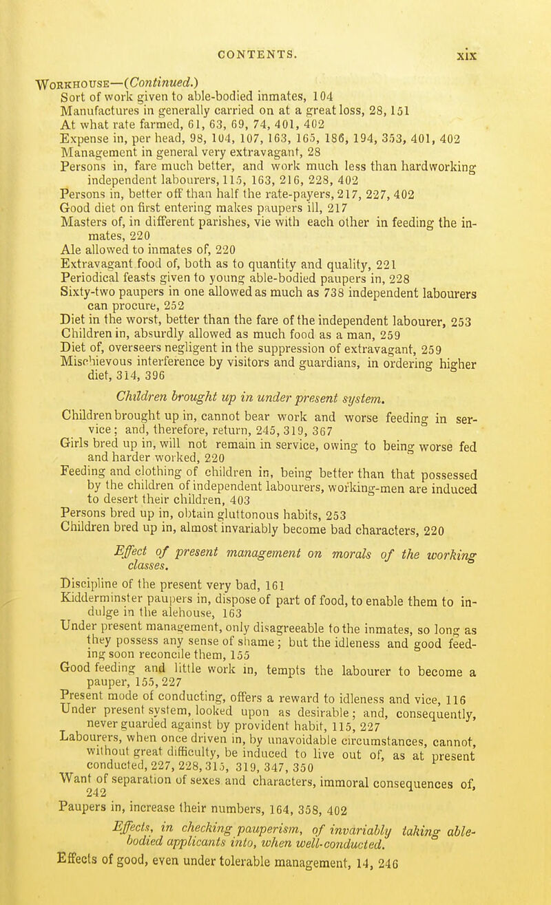 'Wo'RVinovsE—iConiinued.) Sort of work given to able-bodied inmates, 104 Manufactures in generally carried on at a great loss, 28,151 At what rate farnaed, 61, 63, 69, 74, 401, 402 Expense in, per head, 98, 104, 107, 163, 165, 186, 194, 353, 401, 402 Management in general very extravagant, 28 Persons in, fare much better, and work much less than hardworking independent labourers, 115, 163, 216, 228, 402 Persons in, better off than half the rate-payers, 217, 227, 402 Good diet on first entering makes paupers ill, 217 Masters of, in different parishes, vie with each other in feeding the in- mates, 220 Ale allowed to inmates of, 220 Extravagant food of, both as to quantity and quality, 221 Periodical feasts given to young able-bodied paupers in, 228 Sixty-two paupers in one allowed as much as 738 independent labourers can procure, 252 Diet in the worst, better than the fare of the independent labourer, 253 Children in, absurdly allowed as much food as a man, 259 Diet of, overseers negligent in the suppression of extravagant, 259 Mischievous interference by visitors and guardians, in ordering higher diet, 314, 396 Children brought up in under present system. Children brought up in, cannot bear work and worse feeding in ser- vice ; and, therefore, return, 245, 319, 367 Girls bred up in, will not remain in service, owing to being worse fed and harder worked, 220 Feeding and clothing of children in, being better than that possessed by the children of independent labourers, working-men are induced to desert their children, 403 Persons bred up in, obtain gluttonous habits, 253 Children bred up in, almost invariably become bad characters, 220 Effect of present management on morals of the working classes. Discipline of the present very bad, 161 Kidderminster paupers in, dispose of part of food, to enable them to in- dulge in the alehouse, 163 Under present management, only disagreeable to the inmates, so long as they possess any sense of shame; but the idleness and good feed- ing soon reconcile them, 155 Good feeding and little work m, tempts the labourer to become a pauper, 155, 227 Present mode of conducting, offers a reward to idleness and vice, 116 Under present system, looked upon as desirable; and, consequently, never guarded against by provident habit, 115, 227 Labourers, when once driven in, by unavoidable circumstances, cannot, without great difficulty, be induced to live out of, as at present conducted, 227, 228,315, 319,347,350 Want of separation of sexes and characters, immoral consequences of, 242 Paupers in, increase their numbers, 164, 358, 402 Efecis, in checking pauperism, of invariably taking able- bodied applicants into, when well-conducted. Effects of good, even under tolerable management, 14, 246