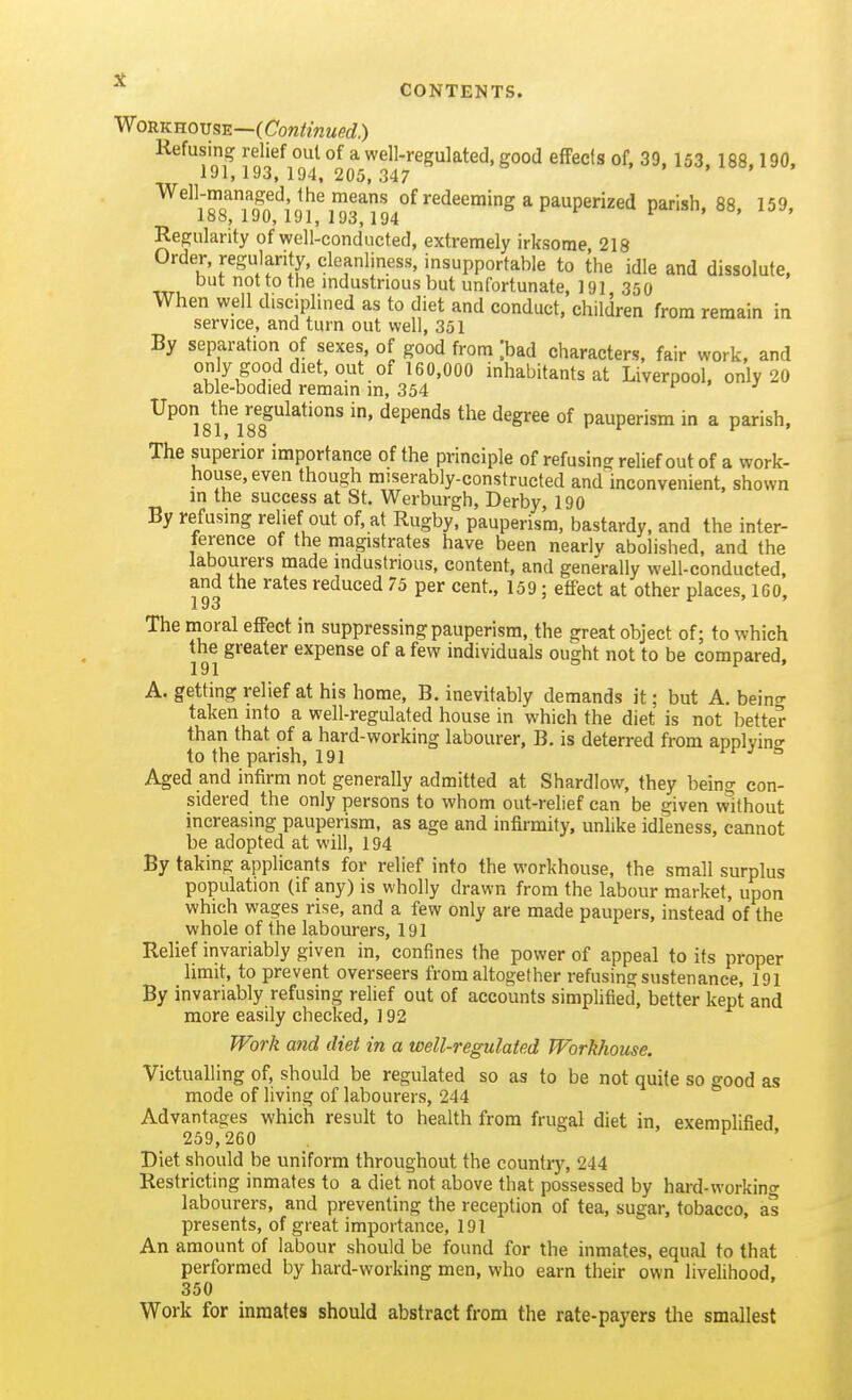 VlonKKovsE—(Continued.) Refusing relief out of a well-regulated, good effecfs of. 39. 153 188 190. 191, 193, 194, 205, 347 i . , . ^^;^J'5n'^^n!'^'^^■'' of redeeming a pauperized parish, 88, 159, 100, laO,191, 193,194 Regularity of well-conducted, extremely irksome 218 Order, regularity, cleanliness, insupportable to the idle and dissolute, but not to the industrious but unfortunate, 191 350 When well disciplined as to diet and conduct, children from remain in service, and turn out well, 351 By separation of sexes of good from [bad characters, fair work, and ^^^'^^^ inhabitants at Liverpool, only 20 able-bodied remain in, 354 ^ Upon the regulations in, depends the degree of pauperism in a parish, 101, loo The superior importance of the principle of refusing relief out of a work- house, even though miserably-constructed and inconvenient, shown m the success at St. Werburgh, Derby, 190 By refusing relief out of, at Rugby, pauperism, bastardy, and the inter- ference of the magistrates have been nearly abolished, and the labourers made industrious, content, and generally well-conducted, and the rates reduced 75 per cent., 159; effect at other places, 160, The moral effect in suppressing pauperism, the great object of; to which the greater expense of a few individuals ought not to be compared, A. getting relief at his home, B. inevitably demands it; but A. bein- taken into a well-regulated house in which the diet is not better than that of a hard-working labourer, B. is deterred from applvinff to the parish, 191 j 5 Aged and infirm not generally admitted at Shardlow, they being con- sidered the only persons to whom out-relief can be given without increasing pauperism, as age and infirmity, unlike idleness, cannot be adopted at will, 194 By taking applicants for relief into the workhouse, the small surplus population (if any) is wholly drawn from the labour market, upon which wages rise, and a few only are made paupers, instead of the whole of the labourers, 191 Relief invariably given in, confines the power of appeal to its proper limit, to prevent overseers from altogether refusing sustenance, 191 By invariably refusing relief out of accounts simplified, better kept and more easily checked, ] 92 Work and diet in a well-regulated Workhouse. Victualling of, should be regulated so as to be not quite so good as mode of living of labourers, 244 Advantages which result to health from frugal diet in, exemnlified 259,260 ^ Diet should be uniform throughout the country, 244 Restricting inmates to a diet not above that possessed by hard-working labourers, and preventing the reception of tea, sugar, tobacco, as presents, of great importance, 191 An amount of labour should be found for the inmates, equal to that performed by hard-working men, who earn their own livelihood, 350 Work for inmates should abstract from the rate-payers the smallest