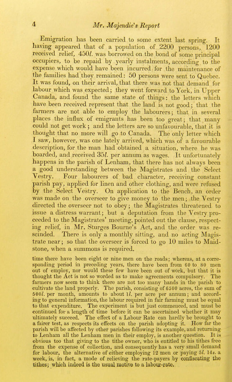 Emigration has been carried to some extent last spring. It having appeared that of a population of 2200 persons, 1200 received relief, 450/. was borrowed on the bond of some principal occupiers, to be repaid by yearly instalments, according to the expense which would have been incurred for the maintenance of the families had they remained: 50 persons were sent to Quebec. It was found, on their arrival, that there was not that demand for labour which was expected; they went forward to York, in Upper Canada, and found the same state of things: the letters which have been received represent that the land is not good; that the farmers are not able to employ the labourers; that in several places the influx of emigrants has been too great; that.many could not get work; and the letters are so unfavourable, that it is thought that no more will go to Canada. The only letter w hich I saw, however, was one lately arrived, which was of a favourable description, for the man had obtained a situation, where he was boarded, and received 35/. per annum as wages. It unfortunately happens in the parish of Lenham, that there has not always been a good understanding between the Magistrates and the Select Vestry. Four labourers of bad character, receiving constant parish pay, applied for linen and other clothing, and were refused by the Select Vestry. On application to the Bench, an order was made on the overseer to give money to the men; the Vestry directed the overseer not to obey; the Magistrates threatened to issue a distress warrant; but a deputation from the Vestry pro- ceeded to the Magistrates' meeting, pointed out the clause, respect- ing relief, in Mr. Sturges Bourne's Act, and the order was re- scinded. There is only a monthly sitting, and no acting Magis- trate near; so that the overseer is forced to go 10 miles to Maid- stone, when a summons is required. time there have been eight or nine men on the roads; whereas, at a corre- sponding period in preceding years, there have been from 60 to 80 men out of employ, nor would these few have been out of work, but that it is thought the Act is not so worded as to make agreements compulsory. The farmers now seem to think there are not too many hands in the parish to cultivate the land properly. The parish, consisting of 6500 acres, the sum of 500/. per month, amounts to about 1/. per acre per annum; and accord- ing to general information, the labour required in fair farming must be equal to that expenditure. The experiment is but j ust commenced, and must be continued for a length of time before it can be ascertained whether it may ultimately succeed. The effect of a Labour Rate can hardly be brought to a fairer test, as respects its effects on the parish adopting it. How far the parish will be affected by other parishes following its example, and returning to Lenham all the Lenham men in their employ, is another question. It is obvious too that giving to the tithe owner, who is entitled to his tithes free from the expense of collection, and consequently has a very small demand for labour, the alternative of either employing 12 men or paying 5l. I4s. a week, is, in fact, a mode of relieving the rate-payers by confiscating the tithes; which indeed is the usual motive to a labour-rate.