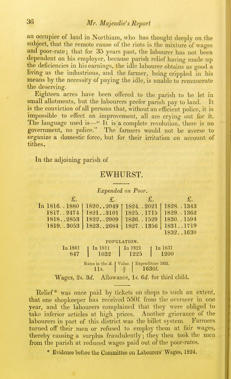 an occupier of land in Northiam, who has thouglit deeply on the subject, that the remote cause of the riots is the mixture of wages and poor-rate; that for 35 years past, the labourer has not been dependent on his employer, because parish relief having made up the deficiencies in his earnings, the idle labourer obtains as good a living as the industrious, and the farmer, being crippled in his means by the necessity of paying the idle, is unable to remunerate the deserving-. Eighteen acres have been offered to the parish to be let in small allotments, but the labourers prefer parish pay to land. It is the conviction of all persons that, without an efficient police, it is impossible to effect an improvement, all are crying out for it. The language used is— It is^a complete revolution, there is no government, no police. The farmers would not be averse to organize a domestic force, but for their irritation on account of tithes. In the adjoining parish of EWHURST. Expended on Poor. £. £. £. £. In 1816. . 1880 1820..2049 1824. . 2021 1828. . 1343 1817. .2474 1821..3101 1825. . 1715 1829. . 1362 1818. .2853 1822..2909 1826. . 1529 1830. . 1594 1819. .3053 1823..2684 1827. . 1356 1831. .1719 1832. .1630 POPULATION. In 1801 1 In 1811 1 In 1821 1 In 1831 847 1 1032 1 1225 1200 Rates in the £. U.S. Expenditure 1832. 1630/. Wages, 2s. 3c?. Value. o Allowance, Is. 6d. for third child. Relief* was once paid by tickets on shops to such an extent, that one shopkeeper has received 550/. from the overseer in one year, and the labourers complained that they were obliged to take inferior articles at high prices. Another grievance of the labourers in part of this district was the billet system. Farmers turned off their men or refused to employ them at fair wages, thereby causing a surplus fraudulently; they then took the men from the parish at reduced wages paid out of the poor-rates. * Evidence before the Committee on Labourers' Wages, 1824.