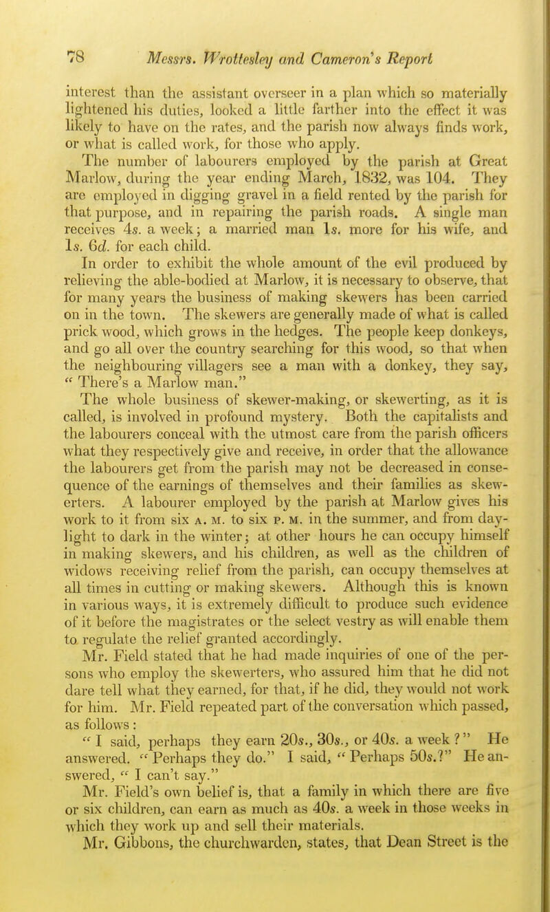 interest than the assistant overseer in a plan which so materially lightened his duties, looked a little farther into the effect it was likely to have on the rates, and the parish now always finds work, or what is called work, for those who apply. The numher of labourers employed by the parish at Great Marlow, during the year ending March, 1832, was 104. They are employed in digging gravel in a field rented by the parish for that purpose, and in repairing the parish roads. A single man receives 4s. a week; a married man Is. more for his wife, and Is. Qtd. for each child. In order to exhibit the whole amount of the evil produced by relieving the able-bodied at Marlow, it is necessary to observe, that for many years the business of making skewers has been carried on in the town. The skewers are generally made of what is called prick wood, which grows in the hedges. The people keep donkeys, and go all over the country searching for this wood, so that when the neighbouring villagers see a man with a donkey, they say,  There's a Marlow man. The whole business of skewer-making, or skewerting, as it is called, is involved in profound mystery. Both the capitalists and the labourers conceal with the utmost care from the parish oflacers what they respectively give and receive, in order that the allow^ance the labourers get from the parish may not be decreased in conse- quence of the earnings of themselves and their families as skew- erters. A labourer employed by the parish at Marlow gives his work to it from six a. m. to six p. m. in the summer, and from day- light to dark in the winter; at other hours he can occupy himself in making skewers, and his children, as well as the children of widows receiving relief from the parish, can occupy themselves at all times in cutting or making skewers. Although this is known in various ways, it is extremely difficult to produce such evidence of it before the magistrates or the select vestry as will enable them to regulate the relief granted accordingly. Mr. Field stated that he had made inquiries of one of the per- sons who employ the skewerters, who assured him that he did not dare tell what they earned, for that, if he did, they would not work for him. Mr. Field repeated part of the conversation wdiich passed, as follows:  I said, perhaps they earn 20s., 30s., or 40s. a week ? He answered.  Perhaps they do. I said,  Perhaps 50s.? He an- swered,  I can't say. Mr. Field's own belief is, that a family in which there are five or six children, can earn as much as 40s. a w^eek in those weeks in which they work up and sell their materials. Mr. Gibbons, the churchwarden, states, that Dean Street is the