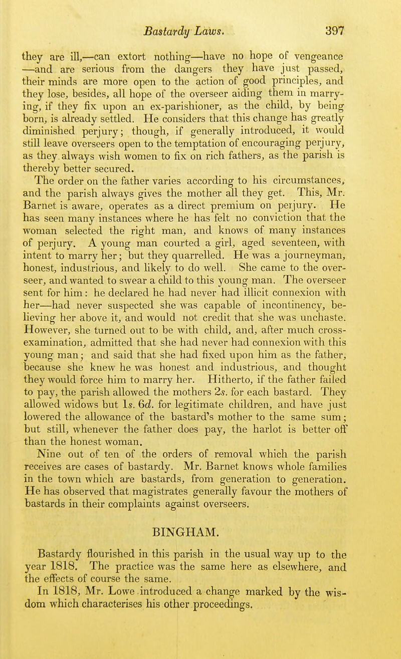 they are ill,—can extort nothing—have no hope of vengeance —and are serious from the dangers they have just passed, their minds are more open to the action of good principles, and they lose, besides, all hope of the overseer aiding them in marry- ing, if they fix upon an ex-parishioner, as the child, by being born, is already settled. He considers that this change has greatly diminished perjury; though, if generally introduced, it would still leave overseers open to the temptation of encouraging perjury, as they always wish women to fix on rich fathers, as the parish is thereby better secured. The order on the father varies according to his circumstances, and the parish always gives the mother all they get. This, Mr. Barnet is aware, operates as a direct premium on perjury. He has seen many instances where he has felt no conviction that the woman selected the right man, and knows of many instances of perjury. A young man courted a girl, aged seventeen, with intent to marry her; but they quarrelled. He was a journeyman, honest, industrious, and likely to do well. She came to the over- seer, and wanted to swear a child to this young man. The overseer sent for him: he declared he had never had illicit connexion with her—had never suspected she was capable of incontinency, be- lieving her above it, and would not credit that she was unchaste. However, she turned out to be with child, and, after much cross- examination, admitted that she had never had connexion with this young man; and said that she had fixed upon him as the father, because she knew he was honest and industrious, and thought they would force him to marry her. Hitherto, if the father failed, to pay, the parish allowed the mothers 2.5. for each bastard. They allowed widows but Is. Gd. for legitimate children, and have just lowered the allowance of the bastard's mother to the same sum; but still, whenever the father does pay, the harlot is better off than the honest woman. Nine out of ten of the orders of removal which the parish receives are cases of bastardy. Mr. Barnet knows whole families in the town which are bastards, from generation to generation. He has observed that magistrates generally favour the mothers of bastards in their complaints against overseers. BINGHAM. Bastardy flourished in this parish in the usual way up to the year 1818. The practice was the same hei-e as elsewhere, and the effects of course the same. In 1818, Mr. Lowe introduced a change marked by the wis- dom which characterises his other proceedings.