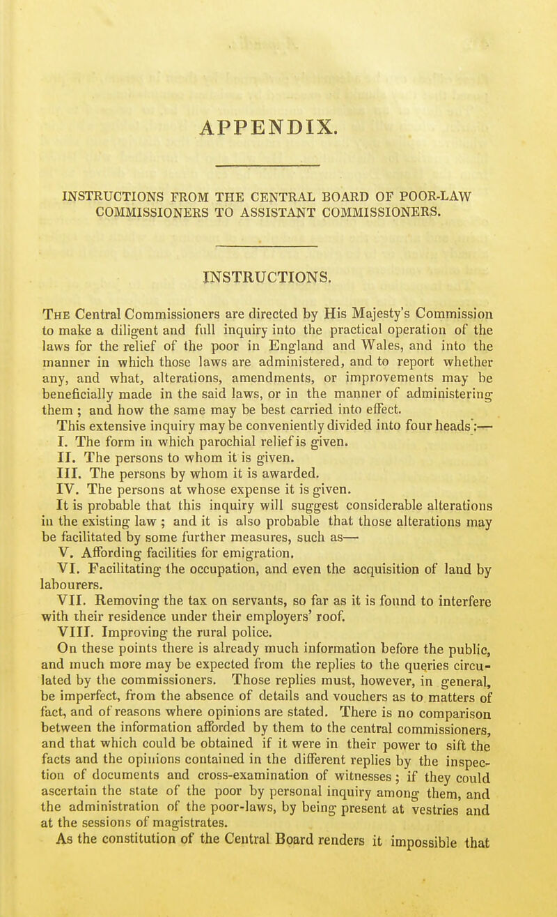 APPENDIX. INSTRUCTIONS FROM THE CENTRAL BOARD OF POOR-LAW COMMISSIONERS TO ASSISTANT COMMISSIONERS. INSTRUCTIONS. The Central Commissioners are directed by His Majesty's Commission to make a diligent and full inquiry into the practical operation of the laws for the relief of the poor in England and Wales, and into the manner in which those laws are administered, and to report whether any, and what, alterations, amendments, or improvements may be beneficially made in the said laws, or in the manner of administering them ; and how the same may be best carried into effect. This extensive inquiry maybe conveniently divided into four heads;— I. The form in which parochial relief is given. II. The persons to whom it is given. III. The persons by whom it is awarded. IV. The persons at whose expense it is given. It is probable that this inquiry will suggest considerable alterations in the existing law ; and it is also probable that those alterations may be facilitated by some further measures, such as— V. Affording facilities for emigration. VI. Facilitating the occupation, and even the acquisition of land by labourers. VII. Removing the tax on servants, so far as it is found to interfere with iheir residence under their employers' roof. VIII. Improving the rural police. On these points there is already much information before the public, and much more may be expected from the replies to the queries circu- lated by the commissioners. Those replies must, however, in general, be imperfect, from the absence of details and vouchers as to matters of fact, and of reasons where opinions are stated. There is no comparison between the information afforded by them to the central commissioners, and that which could be obtained if it were in their power to sift the facts and the opinions contained in the different replies by the inspec- tion of documents and cross-examination of witnesses; if they could ascertain the state of the poor by personal inquiry among them, and the administration of the poor-laws, by being present at vestries and at the sessions of magistrates. As the constitution of the Central Board renders it impossible that