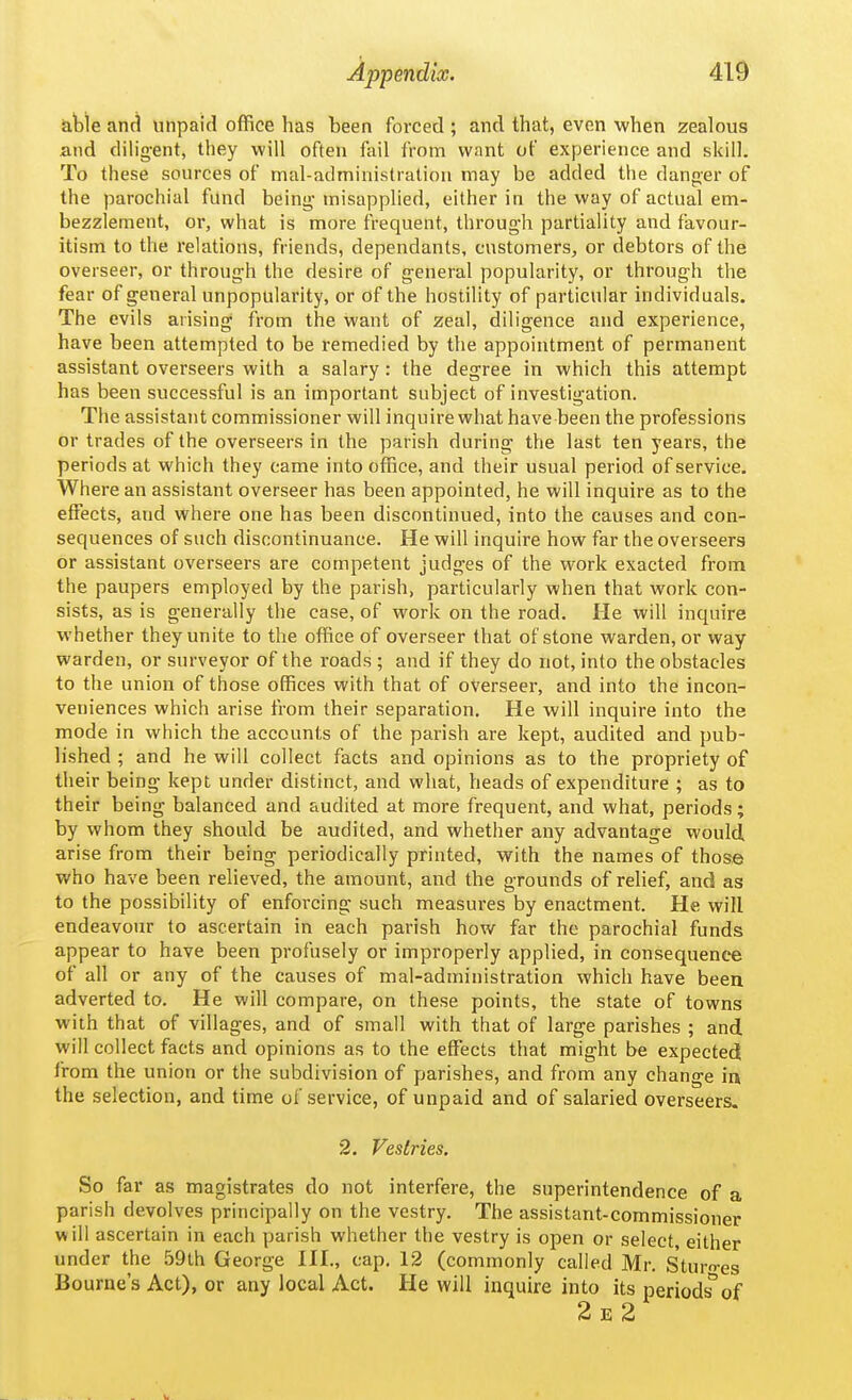 able ant^ unpaid office has been forced ; and that, even when zealous and dilig-ent, they will often fail from want of experience and skill. To these sources of mal-administration may be added the danner of the parochial fund being- tnisapplied, either in the way of actual em- bezzlement, or, what is more frequent, through partiality and favour- itism to the relations, friends, dependants, customers, or debtors of the overseer, or through the desire of general popularity, or through the fear of general unpopularity, or of the hostility of particular individuals. The evils arising from the want of zeal, diligence and experience, have been attempted to be remedied by the appointment of permanent assistant overseers with a salary: the degree in which this attempt has been successful is an important subject of investigation. The assistant commissioner will inquire what have been the professions or trades of the overseers in the parish during the last ten years, the periods at which they came into office, and their usual period of service. Where an assistant overseer has been appointed, he will inquire as to the effects, and where one has been discontinued, into the causes and con- sequences of such discontinuance. He will inquire how far the overseers or assistant overseers are competent judges of the work exacted from the paupers employed by the parish, particularly when that work con- sists, as is generally the case, of work on the road. He will inquire whether they unite to the office of overseer that of stone warden, or way warden, or surveyor of the roads ; and if they do not, into the obstacles to the union of those offices with that of overseer, and into the incon- veniences which arise from their separation. He will inquire into the mode in which the accounts of the parish are kept, audited and pub- lished ; and he will collect facts and opinions as to the propriety of their being kept under distinct, and what, heads of expenditure ; as to their being balanced and audited at more frequent, and what, periods; by whom they should be audited, and whether any advantage would arise from their being periodically printed, with the names of those who have been relieved, the amount, and the grounds of relief, and as to the possibility of enforcing such measures by enactment. He will endeavour to ascertain in each parish how far the parochial funds appear to have been profusely or improperly applied, in consequence of all or any of the causes of mal-administration which have been adverted to. He will compare, on these points, the state of towns with that of villages, and of small with that of large parishes ; and will collect facts and opinions as to the effects that might be expected from the union or the subdivision of parishes, and from any change in the selection, and time of service, of unpaid and of salaried overseers. 2. Vestries. So far as magistrates do not interfere, the superintendence of a parish devolves principally on the vestry. The assistant-commissioner will ascertain in each parish whether the vestry is open or select, either under the 59th George III., cap. 12 (commonly called Mr. Sturo-es Bourne's Act), or any local Act. He will inquire into its periods'of 2e2