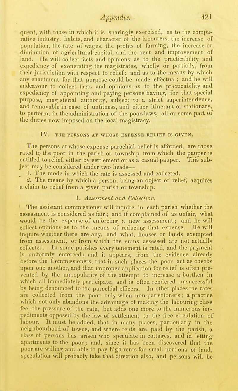 qnent, with those in which it is sparingly exercised, as to the compa- rative industry, habits, and character of the labourers, the increase of population, the rate of wages, the profits of farming, the increase or diminution of agricultural capital, and the rent and improvement of land. He will collect facts and opinions as to the practicability and expediency of exonerating the magistrates, wholly or partially, from their jurisdiction with respect to relief; and as to the means by which any enactment for that purpose could be made effectual; and he will endeavour to collect facts and opinions as to the practicability and expediency of appointing and paying persons having, for that special purpose, magisterial authority, subject to a strict superintendence, and removable in case of unfitness, and either itinerant or stationary, to perform, in the administration of the poor-laws, all or some part of the duties now imposed on the local magistracy. IV. THE PERSONS AT WHOSE EXPENSE RELIEF IS GIVEN. The persons at whose expense parochial relief is afforded, are those rated to the poor in the parish or township from which the pauper is entitled to relief, either by settlement or as a casual pauper. This sub- ject may be considered under two heads— 1. The mode in which the rate is assessed and collected. 2. The means by which a person, being an object of relief, acquires a claim to relief from a given parish or township. 1. Assessment and Collection. ' The assistant commissioner will inquire in each parish whether the assessment is considered as fair; and if complained of as unfair, what would be the expense of enlbrcing a new assessment; and he will collect opinions as to the means of reducing that expense. He will inquire whether there are any, and what, houses or lands exempted from assessment, or from which the sums assessed are not actually collected. In some parishes every tenement is rated, and the payment is uniformly enforced; and it appears, from the evidence already before the Commissioners, that in such places the poor act as checks upon one another, and that improper application for relief is often pre- vented by the unpopularity of the attempt to increase a burthen in which all immediately participate, and is often rendered unsuccessful by being denounced to the parochial officers. In other places the rates are collected from the poor only when non-parishioners; a practice which not only abandons the advantage of making the labouring class feel the pressure of the rate, but adds one more to the numerous im- pediments opposed by the law of settlement to the free circulation of labour. It must be added, that in many places, particularly in the neighbourhood of towns, and where rents are paid by the parish, a class of persons has arisen who speculate in cottages, and in letting apartments to the poor; and, since it has been discovered that the poor are willing and able to pay high rents for small portions of land, speculation will probably take that direction also, and persons will be