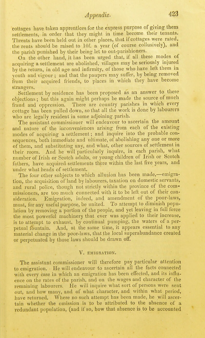 cottafres have taken apprentices for the express purpose of giving them settlements, in order (hat they might in time become their tenants. Threats have been held out in other places, that if cottages were rated, the rents should be raised to 10/. a year (of course collusively), and the parish punished by their being let to out-parishioners. On the other hand, it iias been urged that, if all these modes of acquiring a settlement are abolished, villages may be seriously injured by the return, in old age and infirmity, of those who have left them in youth and vigour ; and that the paupers may suffer, by being removed from their acquired friends, to places in which they have become strangers. Settlement by residence has been proposed as an answer to these objections; but this again might perhaps be made the source of much fraud and oppression. There are country parishes in which every cottage has been pulled down, so that all the work is done by labourers who are legally resident in some adjoining parish. The assistant commissioner will endeavour to ascertain the amount and nature of the inconveniences arising from each of the existing modes of acquiring a settlement; and inquire into the probable con- sequences, both immediate and ultimate, of abolishing any one or more of them, and substituting any, and what, other sources of settlement in their room. And he will particularly inquire, in each parish,^ what number of Irish or Scotch adults, or young children of Irish or Scotch fathers, have acquired settlements there within the last five years, and under what heads of settlement. The four other subjects to which allusion has been made,—emigra- tion, the acquisition of land by labourers, taxation on domestic servants, and rural police, though not strictly within the province of the com- missioners, are too much connected with it to be left out of their con- sideration. Emigration, indeed, and amendment of the poor-laws, must, for any useful purpose, be united. To attempt to diminish popu- lation by removing a portion of the people, and yet leaving in fidl force the most powerful machinery that ever was applied to their increase, is to attempt to exhaust, by continual pumping, the waters of a per- petual fountain. And, at the same time, it appears essential to any material change in the poor-laws, that the local superabundance created or perpetuated by those laws should be drawn off. V. EMIGRATION. The assistant commissioner will therefore pay particular attention to emigration. He will endeavour to ascertain all the facts connected with every case in which an emigration has been effected, and its influ- ence on the rates of the parish, and on the wages and character of the remaining labourers. He will inquire what sort of persons were sent out, and how many, and of what character, and within what period, have returned. Where no such attempt has been made, he will ascer- tain whether the omission is to be attributed to the absence of a redundant population, (and if so, how that absence is to be accounted