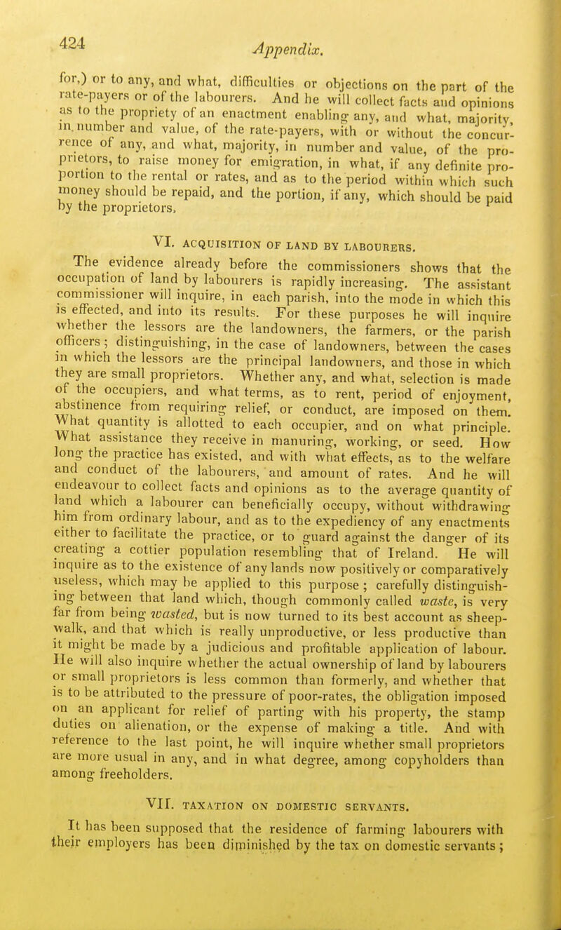 '^^'^ Appendix. for,) or to any, and what, difficulties or objections on the part of the rate-payers or of the labourers. And he will collect facts and opinions as to the propriety of an enactment enablinrr any, and %vhat, maioritv m. number and value, of the rate-payers, with or without the concur- rence ot any, and what, majority, in number and value, of the pro- prietors, to raise money for emioration, in what, if any definite pro- portion to the rental or rates, and as to the period within which such inoney should be repaid, and the portion, if any, which should be paid ny the proprietors. VI. ACQUISITION OF LAND BY LABOURERS. The evidence already before the commissioners shows that the occupation of land by labourers is rapidly increasing. The assistant commissioner will inquire, in each parish, into the mode in which this IS effected, and into its results. For these purposes he will inquire whether the lessors are the landowners, the farmers, or the parish officers; distinguishing, in the case of landowners, between the cases in which the lessors are the principal landowners, and those in which they are small proprietors. Whether anv, and what, selection is made of the occupiers, and what terms, as to rent, period of enjoyment abstinence from requiring relief, or conduct, are imposed on thetn. What quantity is allotted to each occupier, and on what principle. What assistance they receive in manuring, working, or seed. How long the practice has existed, and with what effects, as to the welfare and conduct of the labourers, and amount of rates. And he will endeavour to collect facts and opinions as to the average quantity of land which a labourer can beneficially occupy, without withdrawing him from ordinary labour, and as to the expediency of any enactments either to facilitate the practice, or to guard against the danger of its creating a cottier population resembling that of Ireland. He will inquire as to the existence of any lands now positively or comparatively useless, which may be applied to this purpose ; carefully distinguish- ing between that land which, though commonly called waste, is very far from being loasted, but is now turned to its best account as sheep- walk, and that which is really unproductive, or less productive than It might be made by a judicious and profitable application of labour. He will also inquire whether the actual ownership of land by labourers or small proprietors is less common than formerly, and whether that is to be attributed to the pressure of poor-rates, the obligation imposed on an applicant for relief of parting with his property, the stamp duties on alienation, or the expense of making a title. And with reference to the last point, he will inquire whether small proprietors are more usual in any, and in what degree, among copyholders than among freeholders. Vir. TAXATION ON DOMESTIC SERVANTS. It has been supposed that the residence of farming labourers with their employers has been diminished by the tax on domestic servants;