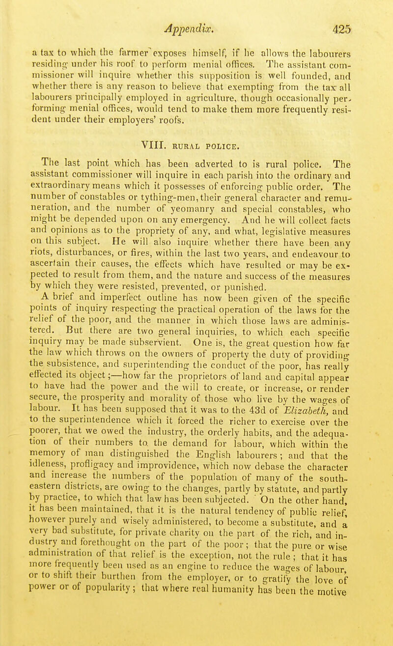 a tax to which the farmer exposes huiiself, if he allows the labourers residing- under his roof to perform menial offices. The assistant com- missioner will inquire whether this supposition is well founded, and whether there is any reason to believe that exempting- from the tax: all labourers principally employed in agriculture, though occasionally per- forming menial offices, would tend to make them more frequently resi- dent under their employers' roofs. VIII. RURAL POLICE. The last point which has been adverted to is rural police. The assistant commissioner will inquire in each parish into the ordinary and extraordinary means which it possesses of enforcing public order. The number of constables or tything-men, their general character and remu- neration, and the number of yeomanry and special constables, who might be depended upon on any emergency. And he will collect facts and opinions as to the propriety of any, and what, legislative measures on this subject. He will also inquire whether there have been any riots, disturbances, or fires, within the last two years, and endeavour to ascertain their causes, the effects which have resulted or may be ex- pected to result from them, and the nature and success of the measures by which they were resisted, prevented, or punished. A brief and imperfect outline has now been given of the specific points of inquiry respecting the practical operation of the laws for the relief of the poor, and the manner in which those laws are adminis- tered. But there are two general inquiries, to which each specific inquiry may be made subservient. One is, the great question how far the law which throws on the owners of property the duty of providing the subsistence, and superintending the conduct of the poor, has really effected its object;—how far the proprietors of land and capital appear to have had the power and the will to create, or increase, or render secure, the prosperity and morality of those who live by the wages of labour. It has been supposed that it was to the 4.3d of Elizabeth, and to the superintendence which it forced the richer to exercise over the poorer, that we owed the industry, the orderly habits, and the adequa- tion of their numbers to the demand for labour, which within the memory of man distinguished the English labourers; and that the idleness, profligacy and improvidence, which now debase the character and increase the numbers of the population of many of the south- eastern districts, are owing to the changes, partly by statute, and partly by practice, to which that law has been subjected. ' On the other hand, it has been maintained, that it is the natural tendency of public relief^ however purely and wisely administered, to become a substitute, and a very bad substitute, for private charity on the part of the rich, and in- dustry and forethought on the part o'f the poor; that the pure or wise administration of that relief is the exception, not the rule ; that it has more frequently been used as an engine to reduce the wages of labour, or to shift their burthen from the employer, or to gratify the love of power or of popularity; that where real humanity has been the motive