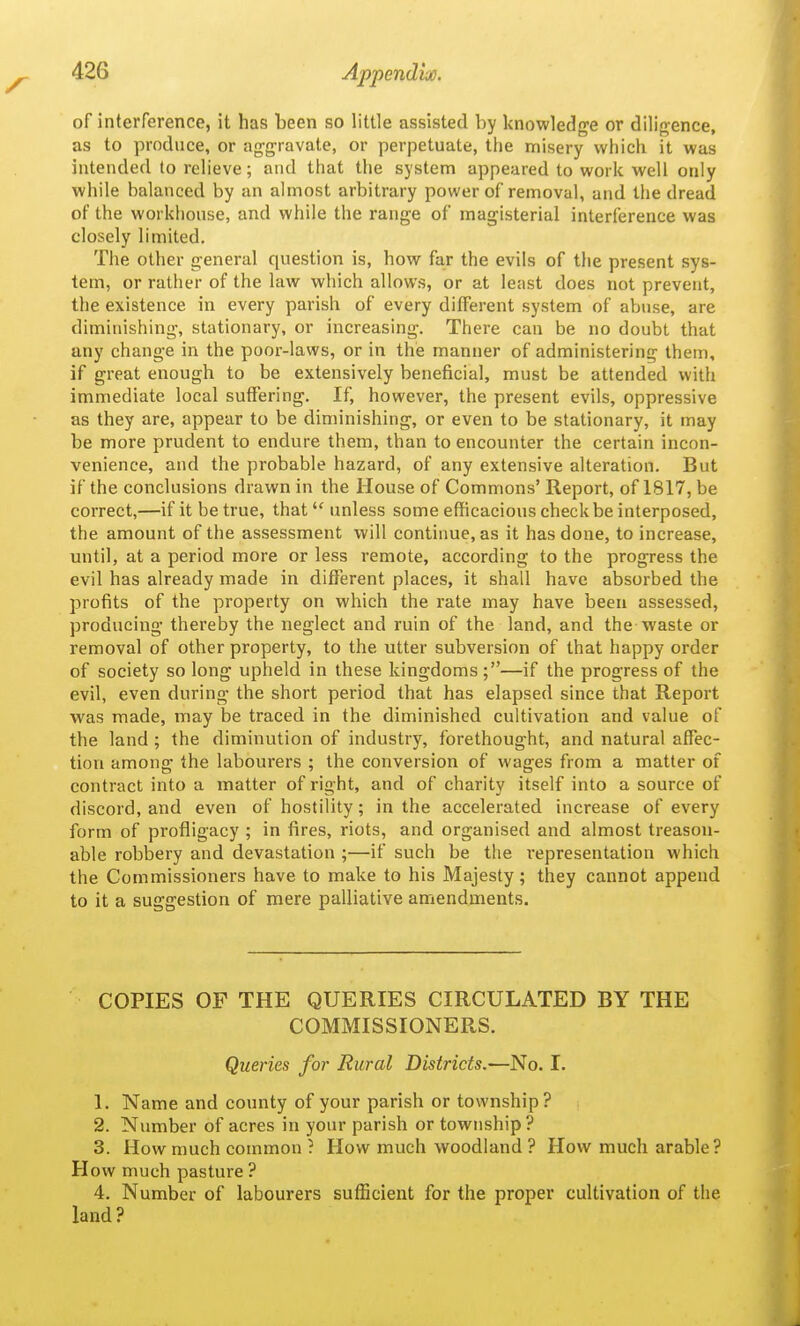 of interference, it has been so little assisted by knowledge or diligence, as to produce, or aggravate, or perpetuate, the misery which it was intended to relieve; and that the system appeared to work well only while balanced by an almost arbitrary power of removal, and the dread of the workhouse, and while the range of magisterial interference was closely limited. The other general question is, how far the evils of the present sys- tem, or rather of the law which allows, or at least does not prevent, the existence in every parish of every different system of abuse, are diminishing, stationary, or increasing. There can be no doubt that any change in the poor-laws, or in the manner of administering them, if great enough to be extensively beneficial, must be attended with immediate local suffering. If, however, the present evils, oppressive as they are, appear to be diminishing, or even to be stationary, it may be more prudent to endure them, than to encounter the certain incon- venience, and the probable hazard, of any extensive alteration. But if the conclusions drawn in the House of Commons' Report, of 1817, be correct,—if it be true, that unless some efficacious check be interposed, the amount of the assessment will continue, as it has done, to increase, mitil, at a period more or less remote, according to the progress the evil has already made in different places, it shall have absorbed the profits of the property on which the rate may have been assessed, producing thereby the neglect and ruin of the land, and the waste or removal of other property, to the utter subversion of that happy order of society so long upheld in these kingdoms;—if the progress of the evil, even during the short period that has elapsed since that Report was made, may be traced in the diminished cultivation and value of the land ; the diminution of industry, forethought, and natural affec- tion among the labourers ; the conversion of wages from a matter of contract into a matter of right, and of charity itself into a source of discord, and even of hostility; in the accelerated increase of every form of profligacy ; in fires, riots, and organised and almost treason- able robbery and devastation ;—if such be the representation which the Commissioners have to make to his Majesty; they cannot append to it a suggestion of mere palliative amendments. COPIES OF THE QUERIES CIRCULATED BY THE COMMISSIONERS. Queries for Rural Districts.—No. I. 1. Name and county of your parish or township? 2. Number of acres in your parish or township? 3. How much common ? How much woodland ? How much arable ? How much pasture ? 4. Number of labourers sufficient for the proper cultivation of the land?