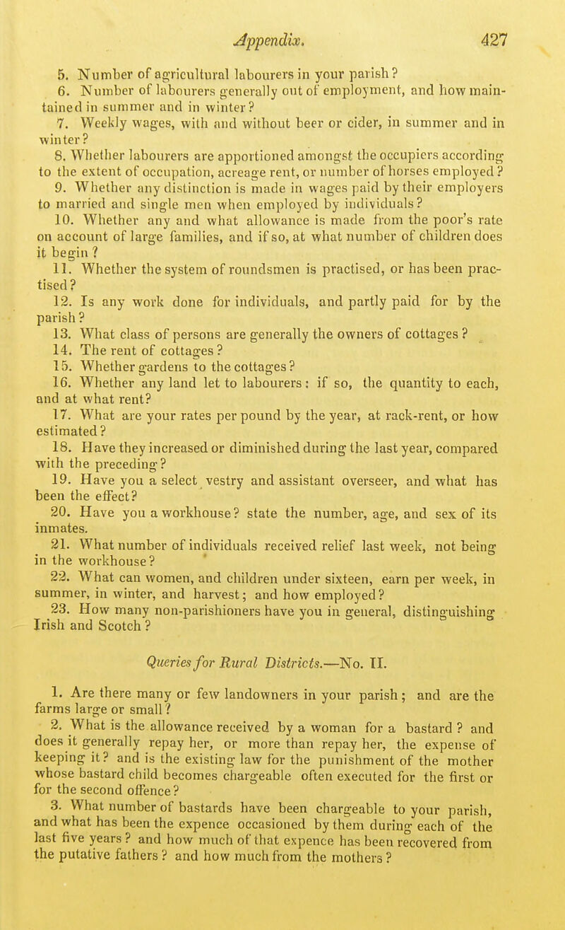 5. Number of ao-ricultural labourers in your parish? 6. Number of labourers generally out of employment, and how main- tained in summer and in winter? 7. Weekly wages, with and without beer or cider, in summer and in winter? 8. Whether labourers are apportioned amongst the occupiers according to the extent of occupation, acreage rent, or number of horses employed ? 9. Whether any distinction is made in wages paid by their employers to married and single men when employed by individuals? 10. Whether any and what allowance is made from the poor's rate on account of large families, and if so, at what number of children does it begin ? 11. Whether the system of roundsmen is practised, or has been prac- tised? 12. Is any work done for individuals, and partly paid for by the parish ? 13. What class of persons are generally the owners of cottages ? 14. The rent of cottages ? 15. Whether gardens to the cottages? 16. Whether any land let to labourers: if so, the quantity to each, and at what rent? 17. What are your rates per pound by the year, at rack-rent, or how estimated? 18. Have they increased or diminished during the last year, compared with the preceding? 19. Have you a select vestry and assistant overseer, and what has been the etfect? 20. Have you a workhouse? state the number, age, and sex of its inmates. 21. What number of individuals received relief last week, not being in the workhouse? 22. What can women, and children under sixteen, earn per week, in summer, in winter, and harvest; and how employed? 23. How many non-parishioners have you in general, distinguishing Irish and Scotch ? Queries for Rural Districts.—No. 11. 1. Are there many or few landowners in your parish ; and are the farms large or small ? 2. What is the allowance received by a woman for a bastard ? and does it generally repay her, or more than repay her, the expense of keeping it? and is the existing law for the punishment of the mother whose bastard child becomes chargeable often executed for the first or for the second offence? 3. What number of bastards have been chargeable to your parish, and what has been the expence occasioned by them during each of the last five years ? and how much of that expence has been recovered from the putative fathers ? and how much from the mothers ?