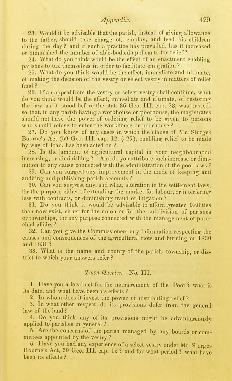 23. Would it be advisable that the parish, instead of giving; allowance to the father, should take charge of, employ, and feed his children during the day? and if such a practice has prevailed, has it increased or diminished the number of able-bodied applicants for relief? 24. What do you think would be the effect of an enactment enabling parishes to tax themselves in order to facilitate emigration ? 25. What do you think would be the effect, immediate and ultimate, of making the decision of the vestry or select vestry in matters of relief final ? 26. If an appeal from the vestry or select vestry shall continue, what do you think would be the effect, immediate and ultimate, of restoring the law as it stood before the stat. 36 Geo. III. cap. 23, was passed, so that, in any parish having a workhouse or poorhouse, the magistrates should not have the power of ordering relief to be given to persons who should refuse to enter the workhouse or poorhouse ? 27. Do you know of any cases in which the clause of Mr. Sturges Bourne's Act (59 Geo. III. cap. 12, § 29), enabling relief to be made by way of loan, has been acted on ? 28. Is the amount of agricultural capital in your neighbourhood increasing, or diminishing ? And do you attribute such increase or dimi- nution to any cause connected with the administration of the poor laws ? 29. Can you suggest any improvement in the mode of keeping and auditing and publishing parish accounts ? 30. Can you suggest any, and what, alteration in the settlement laws, for the purpose either of extending the market for labour, or interfering less with contracts, or diminishing fraud or litigation ? .31. Do you think it would be advisable to afford greater facilities than now exist, either for the union or for the subdivision of parishes or townships, for any purpose connected with the management of paro- chial affairs ? 32. Can you give the Commissioners any information respecting the causes and consequences of the agricultural riots and burning of 1830 and 1831 ? 33. What is the name and county of the parish, township, or dis- trict to which your answers refer ? Town Queries.—^No. III. 1. Have you a local act for the management of the Poor ? what is its date, and what have been its effects ? 2. In whom does it invest the power of distributing relief? 3. In what other respect do its provisions differ from the general law of the land ? 4. Do you think any of its provisions might be advantageously applied to parishes in general ? 5. Are the concerns of the parish managed by any boards or com- mittees appointed by the vestry ? 6. Have you had any experience of a select vestry under Mr. Sturn-es Bourne's Act, bO Geo. Ill, cap. 12 ? and for what period ? what have been its effects ?