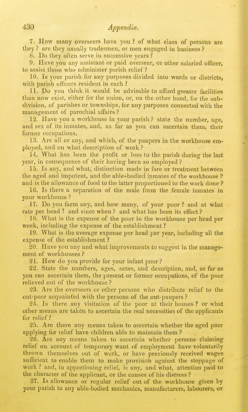 7. How many overseers have you ? of what class of persons are they ? arc they \isually tradesmen, or men en^^aged in business ? 8. Do they often serve in successive years ? 9. Have you any assistant or paid overseer, or other salaried officer, to assist those who admiiiister parish relief ? 10. Is your parish for any purposes divided into wards or districts, with parish officers resident in each 1 11. Do you think it would be advisable to affijrd greater facilities than now exist, either for the union, or, on the other hand, for the sub- division, of parishes or townships, for any purposes connected with the management of parochial affiiirs ? 12. Have you a workhouse in your parish ? state the number, age, and sex of its inmates, and, as far as you can ascertain them, their former occupations. 13. Are all or any, and which, of the paupers in the workhouse em- ployed, and on what description of work ? 14. What has been the profit or loss to the parish during the last year, in consequence of their having been so employed ? 15. Is any, and what, distinction made in fare or treatment between the aged and impotent, and the able-bodied inmates of the workhouse ? and is the allowance of food to the latter proportioned to the work done ? 16. Is there a separation of the male from the female inmates in your workhouse ? 17. Do you farm any, and how many, of your poor ? and at what rate per head ? and since when ? and what has been its effect ? 18. What is the expense of the poor in the workhouse per head per week, including the expense of the establishment ? 19. What is the average expense per head per year, including all the expense of the establishment ? 20. Have you any and what improvements to suggest in the manage- ment of workhouses ? 21. How do you provide for your infant poor ? 22. State the numbers, ages, sexes, and description, and, as far as you can ascertain them, the present or former occupations, of the poor relieved out of the workhouse ? 23. Are the overseers or other persons who distribute relief to the out-poor acquainted with the persons of the out-paupers ? 24. Is there any visitation of the poor at their houses ? or what other means are taken to ascertain the real necessities of the applicants for relief ? 25. Are there any means taken to ascertain whether the aged poor applying for relief have children able to maintain them ? 26. Are any means taken to ascertain whether persons claiming relief on account of temporary want of employment have voluntarily thrown themselves out of work, or have previously received wages sufficient to enable them to make provision against the stoppage of work 1 and, in apportioning relief, is any, and what, attention paid to the character of the applicant, or the causes of his distress ? 27. Is allowance or regular relief out of the workhouse given by your parish to any able-bodied mechanics, manufacturers, labourers, or