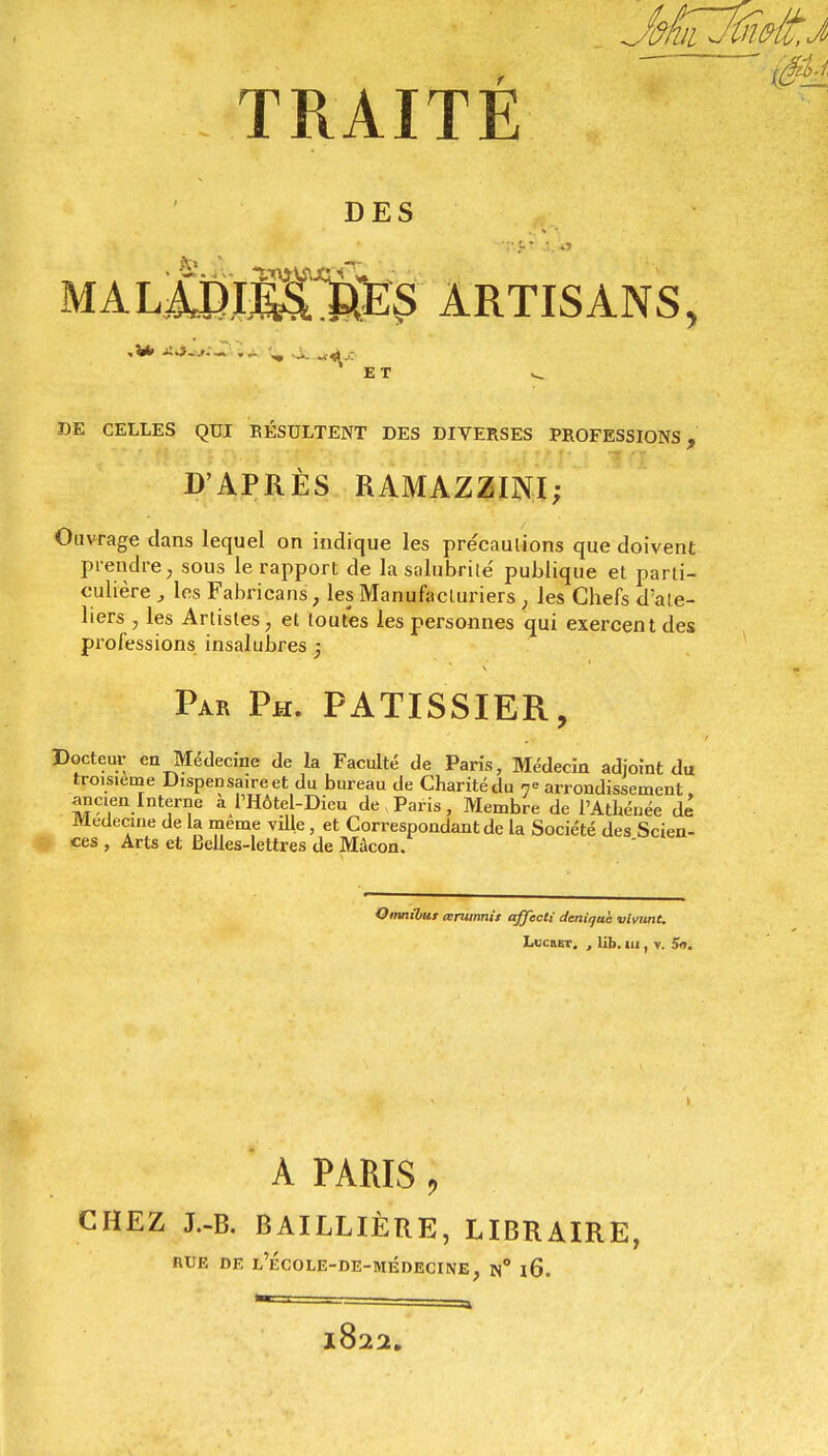 TRAITE DES MA.lMÉ^M$ ARTISANS, ET DE CELLES QUI RÉSULTENT DES DIVERSES PROFESSIONS, D'APRÈS RAMAZZINI; Ouvrage dans lequel on indique les précautions que doivent prendre, sous le rapport de la salubrité publique et parti- culière , les Fabricant , les Manufacturiers, les Chefs d'ate- liers , les Artistes, et toutes les personnes qui exercent des professions insalubres 5 Par Ph. PATISSIER, Docteur en Médecine de la Faculté de Paris, Médecin adjoint du troisième Dispensaire et du bureau de Charité du n° arrondissement ancien Interne a l'Hôtel-Dieu de Paris, Membre de l'Athénée dé Médecine de la même ville, et Correspondant de la Société des Scien- ces , Arts et Belles-lettres de Mâcon. Omnibus œrumnit affecti deniqah vivimt. LtcuET. , lib. 111, v. Su. 1 a paris ; CHEZ J.-B. BAILLIÈRE, LIBRAIRE, RUE DE L'ÉCOLE-DE-MÉDECINE, N° l6. l822.