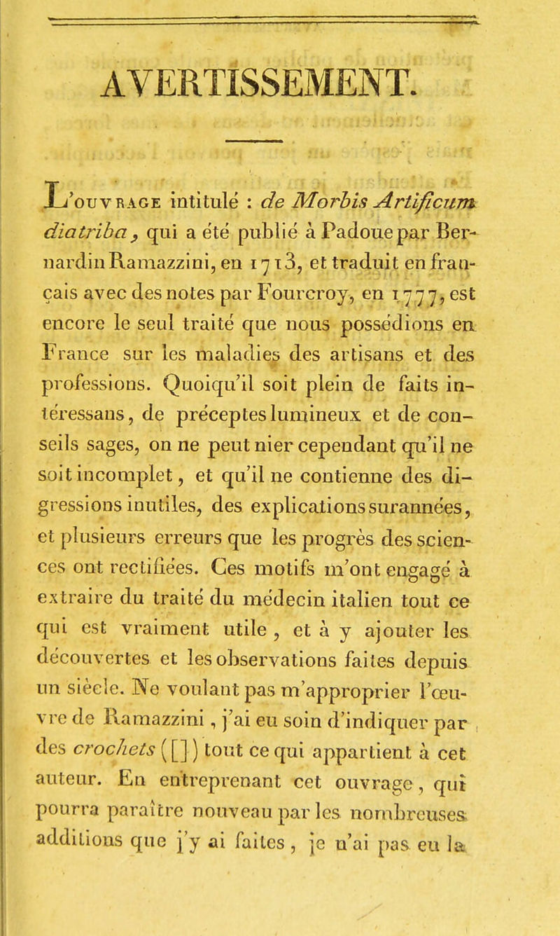 AVERTISSEMENT. 'ouvrage intitulé : de Morbis Artifîcum diatriba, qui a été publié à Padouepar Ber- nardin Ramazzini, en 17 x3, et traduit en fran- çais avec des notes par Fourcroy, en 1777, est encore le seul traité que nous possédions eu France sur les maladies des artisans et des professions. Quoiqu'il soit plein de faits in- léressans, de préceptes lumineux et de con- seils sages, on ne peut nier cependant qu'il ne soit incomplet, et qu'il ne contienne des di- gressions inutiles, des explications surannées, et plusieurs erreurs que les progrès des scien- ces ont rectifiées. Ces motifs m'ont engagé à extraire du traité du médecin italien tout ce qui est vraiment utile , et à y ajouter les découvertes et les observations faites depuis un siècle. Ne voulant pas m'approprier l'œu- vre de Ramazzini, j'ai eu soin d'indiquer par , des crochets ( [] ) tout ce qui appartient à cet auteur. En entreprenant cet ouvrage , qui pourra paraître nouveau par les nombreuses additions que j'y ai faites, je n'ai pas eu la